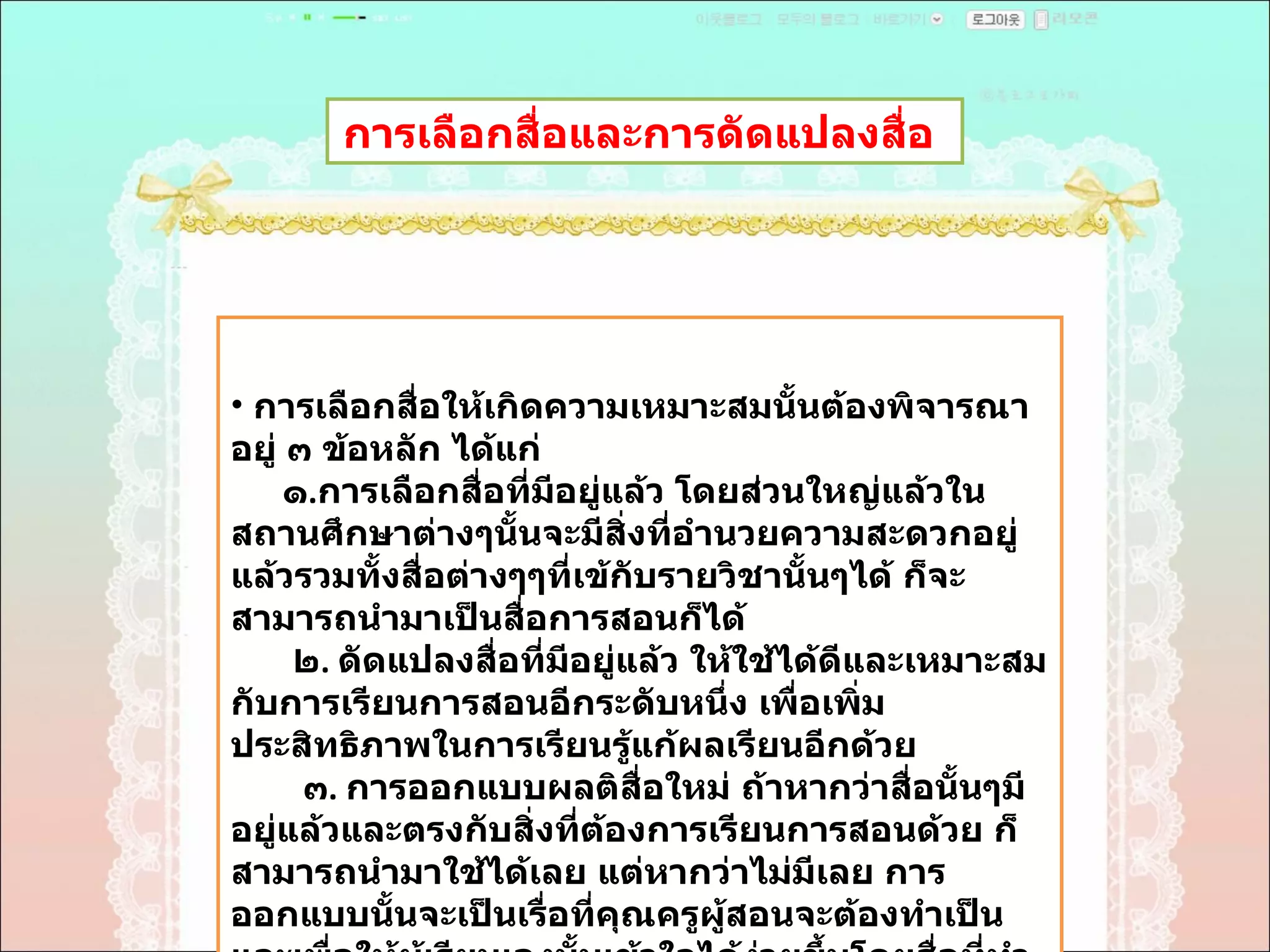 การเลือกสื่อและการดัดแปลงสื่อ  การเลือกสื่อให้เกิดความเหมาะสมนั้นต้องพิจารณาอยู่ ๓ ข้อหลัก ได้แก่ ๑ . การเลือกสื่อที่มีอยู่แล้ว โดยส่วนใหญ่แล้วในสถานศึกษาต่างๆนั้นจะมีสิ่งที่อำนวยความสะดวกอยู่แล้วรวมทั้งสื่อต่างๆๆที่เข้กับรายวิชานั้นๆได้ ก็จะสามารถนำมาเป็นสื่อการสอนก็ได้  ๒ .  ดัดแปลงสื่อที่มีอยู่แล้ว ให้ใช้ได้ดีและเหมาะสมกับการเรียนการสอนอีกระดับหนึ่ง เพื่อเพิ่มประสิทธิภาพในการเรียนรู้แก้ผลเรียนอีกด้วย  ๓ .  การออกแบบผลติสื่อใหม่ ถ้าหากว่าสื่อนั้นๆมีอยู่แล้วและตรงกับสิ่งที่ต้องการเรียนการสอนด้วย ก็สามารถนำมาใช้ได้เลย แต่หากว่าไม่มีเลย การออกแบบนั้นจะเป็นเรื่อที่คุณครูผู้สอนจะต้องทำเป็นและเพื่อให้ผู้เรียนเองนั้นเข้าใจได้ง่ายขึ้นโดยสื่อที่ทำนี้  