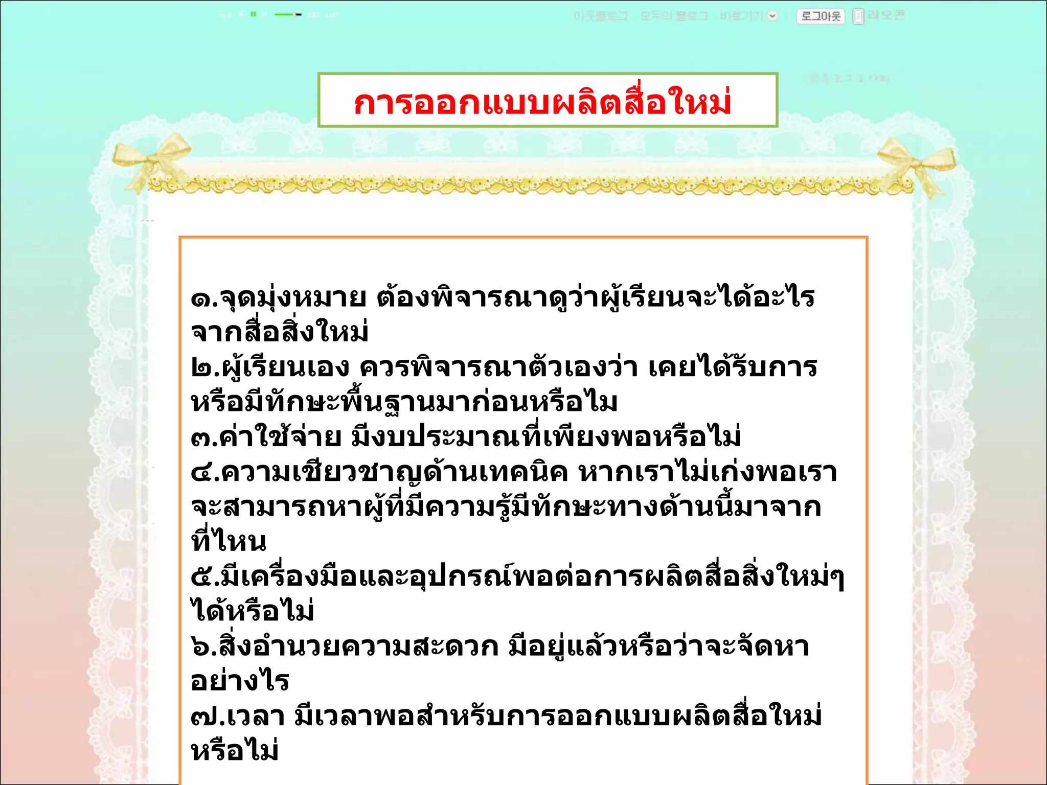 การออกแบบผลิตสื่อใหม่  ๑ . จุดมุ่งหมาย ต้องพิจารณาดูว่าผู้เรียนจะได้อะไรจากสื่อสิ่งใหม่  ๒ . ผู้เรียนเอง ควรพิจารณาตัวเองว่า เคยได้รับการหรือมีทักษะพื้นฐานมาก่อนหรือไม  ๓ . ค่าใช้จ่าย มีงบประมาณที่เพียงพอหรือไม่  ๔ . ความเชียวชาญด้านเทคนิค หากเราไม่เก่งพอเราจะสามารถหาผู้ที่มีความรู้มีทักษะทางด้านนี้มาจากที่ไหน  ๕ . มีเครื่องมือและอุปกรณ์พอต่อการผลิตสื่อสิ่งใหม่ๆได้หรือไม่  ๖ . สิ่งอำนวยความสะดวก มีอยู่แล้วหรือว่าจะจัดหาอย่างไร  ๗ . เวลา มีเวลาพอสำหรับการออกแบบผลิตสื่อใหม่หรือไม่  