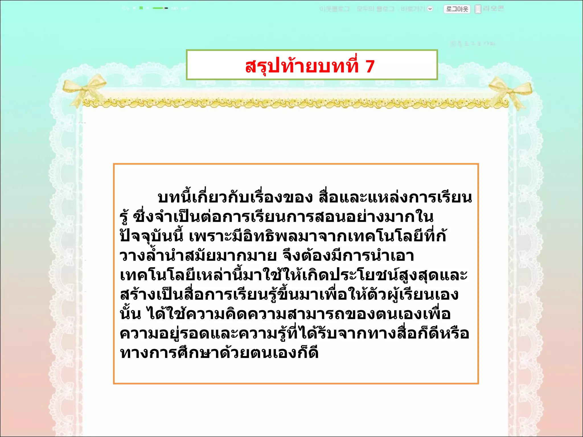 สรุปท้ายบทที่  7  บทนี้เกี่ยวกับเรื่องของ สื่อและแหล่งการเรียนรู้ ซึ่งจำเป็นต่อการเรียนการสอนอย่างมากในปัจจุบันนี้ เพราะมีอิทธิพลมาจากเทคโนโลยีที่ก้วางลํ้านำสมัยมากมาย จึงต้องมีการนำเอาเทคโนโลยีเหล่านี้มาใช้ให้เกิดประโยชน์สูงสุดและสร้างเป็นสื่อการเรียนรู้ขึ้นมาเพื่อให้ตัวผู้เรียนเองนั้น ได้ใช้ความคิดความสามารถของตนเองเพื่อความอยู่รอดและความรู้ที่ได้รับจากทางสื่อก็ดีหรือทางการศึกษาด้วยตนเองก็ดี 