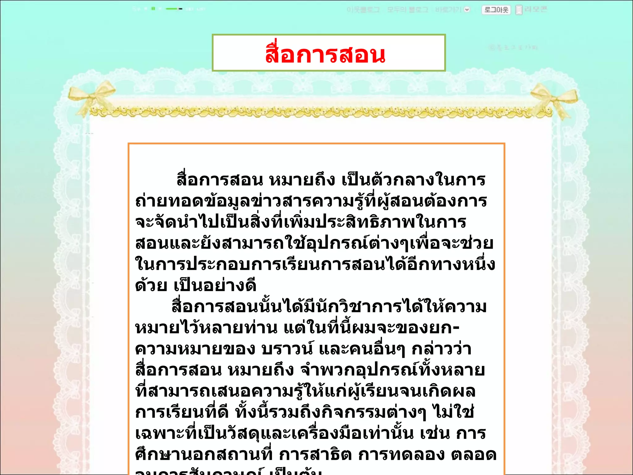 สื่อการสอน  สื่อการสอน หมายถึง เป็นตัวกลางในการถ่ายทอดข้อมูลข่าวสารความรู้ที่ผู้สอนต้องการจะจัดนำไปเป็นสิ่งที่เพิ่มประสิทธิภาพในการสอนและยังสามารถใช้อุปกรณ์ต่างๆเพื่อจะช่วยในการประกอบการเรียนการสอนได้อีกทางหนึ่งด้วย เป็นอย่างดี  สื่อการสอนนั้นได้มีนักวิชาการได้ให้ความหมายไว้หลายท่าน แต่ในที่นี้ผมจะของยก - ความหมายของ บราวน์ และคนอื่นๆ กล่าวว่า สื่อการสอน หมายถึง จำพวกอุปกรณ์ทั้งหลายที่สามารถเสนอความรู้ให้แก่ผู้เรียนจนเกิดผลการเรียนที่ดี ทั้งนี้รวมถึงกิจกรรมต่างๆ ไม่ใช่เฉพาะที่เป็นวัสดุและเครื่องมือเท่านั้น เช่น การศึกษานอกสถานที่ การสาธิต การทดลอง ตลอดจนการสัมภาษณ์ เป็นต้น  