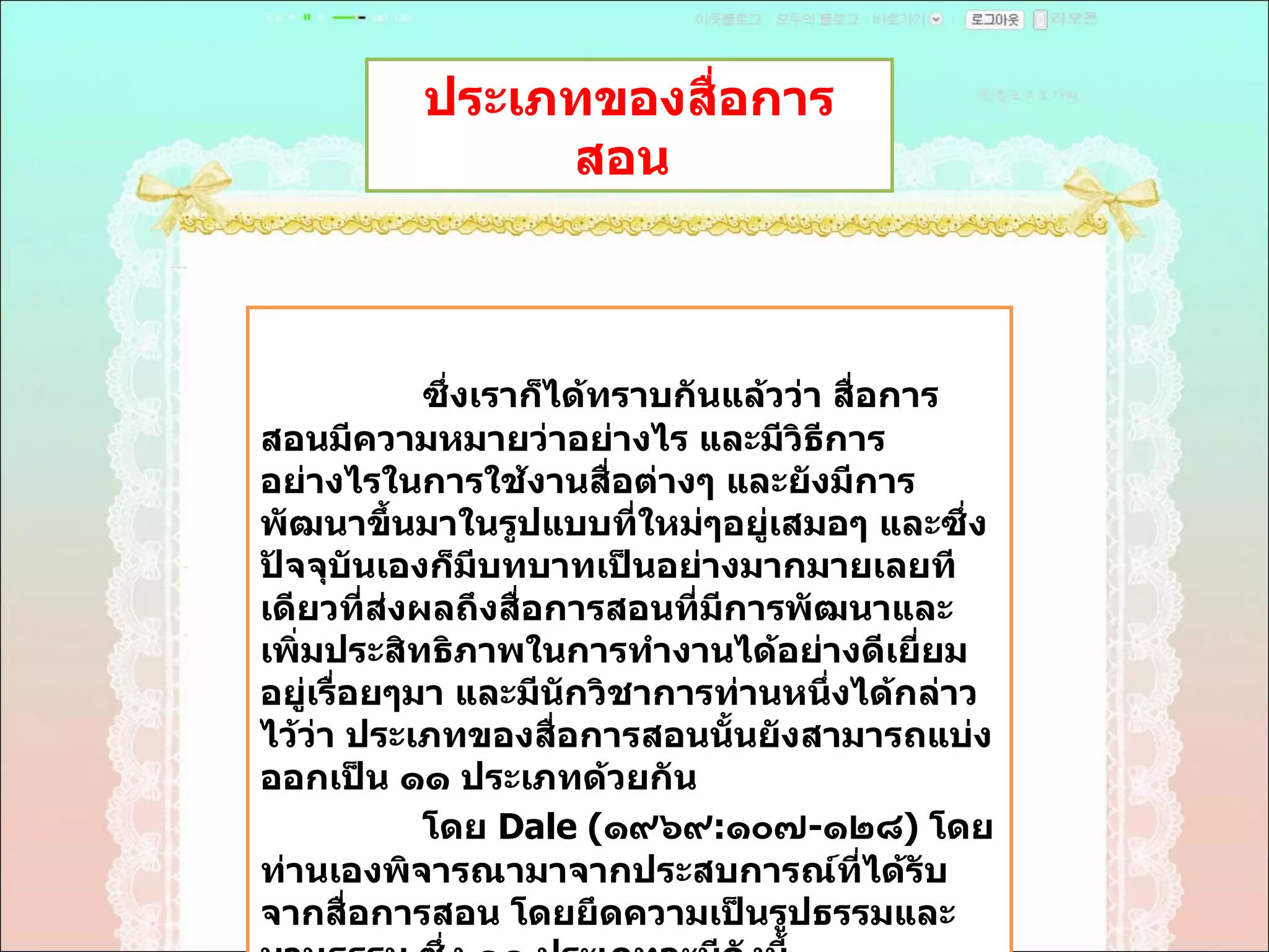 ประเภทของสื่อการสอน  ซึ่งเราก็ได้ทราบกันแล้วว่า สื่อการสอนมีความหมายว่าอย่างไร และมีวิธีการอย่างไรในการใช้งานสื่อต่างๆ และยังมีการพัฒนาขึ้นมาในรูปแบบที่ใหม่ๆอยู่เสมอๆ และซึ่งปัจจุบันเองก็มีบทบาทเป็นอย่างมากมายเลยทีเดียวที่ส่งผลถึงสื่อการสอนที่มีการพัฒนาและเพิ่มประสิทธิภาพในการทำงานได้อย่างดีเยี่ยมอยู่เรื่อยๆมา และมีนักวิชาการท่านหนึ่งได้กล่าวไว้ว่า ประเภทของสื่อการสอนนั้นยังสามารถแบ่งออกเป็น ๑๑ ประเภทด้วยกัน  โดย  Dale ( ๑๙๖๙ : ๑๐๗ - ๑๒๘ )  โดยท่านเองพิจารณามาจากประสบการณ์ที่ได้รับจากสื่อการสอน โดยยึดความเป็นรูปธรรมและนามธรรม ซึ่ง ๑๑ ประเภทจะมีดังนี้  
