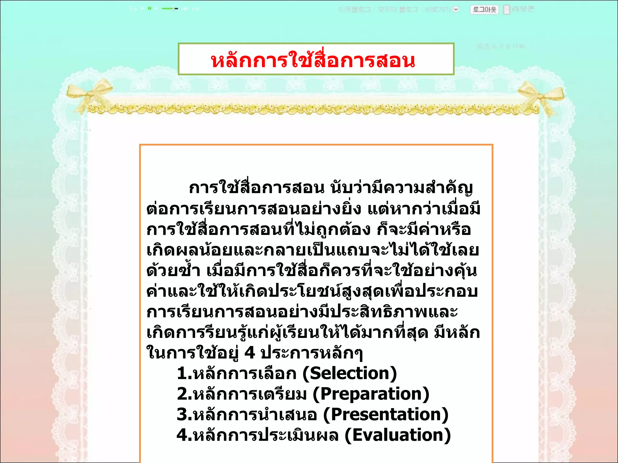 หลักการใช้สื่อการสอน  การใช้สื่อการสอน นับว่ามีความสำคัญต่อการเรียนการสอนอย่างยิ่ง แต่หากว่าเมื่อมีการใช้สื่อการสอนที่ไม่ถูกต้อง ก็จะมีค่าหรือเกิดผลน้อยและกลายเป็นแถบจะไม่ได้ใช้เลยด้วยซํ้า เมื่อมีการใช้สื่อก็ควรที่จะใช้อย่างคุ้นค่าและใช้ให้เกิดประโยชน์สูงสุดเพื่อประกอบการเรียนการสอนอย่างมีประสิทธิภาพและเกิดการรียนรู้แก่ผู้เรียนให้ได้มากที่สุด มีหลักในการใช้อยู่  4  ประการหลักๆ  1. หลักการเลือก  ( Selection)  2 . หลักการเตรียม  ( Preparation)  3 . หลักการนำเสนอ  ( Presentation)  4 . หลักการประเมินผล  ( Evaluation)  
