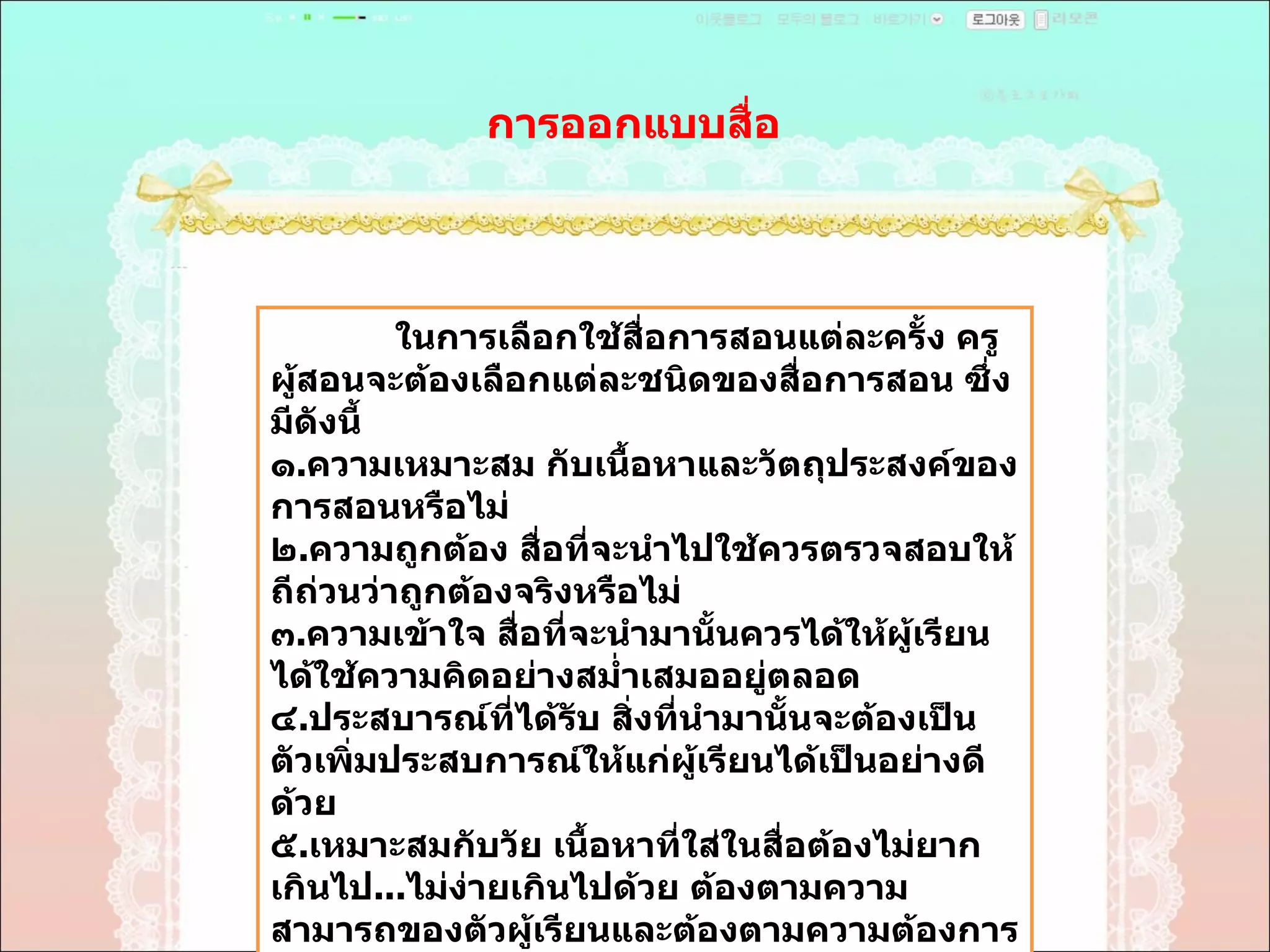 การออกแบบสื่อ  ในการเลือกใช้สื่อการสอนแต่ละครั้ง ครูผู้สอนจะต้องเลือกแต่ละชนิดของสื่อการสอน ซึ่งมีดังนี้  ๑ . ความเหมาะสม กับเนื้อหาและวัตถุประสงค์ของการสอนหรือไม่  ๒ . ความถูกต้อง สื่อที่จะนำไปใช้ควรตรวจสอบให้ถีถ่วนว่าถูกต้องจริงหรือไม่  ๓ . ความเข้าใจ สื่อที่จะนำมานั้นควรได้ให้ผู้เรียนได้ใช้ความคิดอย่างสมํ่าเสมออยู่ตลอด  ๔ . ประสบารณ์ที่ได้รับ สิ่งที่นำมานั้นจะต้องเป็นตัวเพิ่มประสบการณ์ให้แก่ผู้เรียนได้เป็นอย่างดีด้วย  ๕ . เหมาะสมกับวัย เนื้อหาที่ใส่ในสื่อต้องไม่ยากเกินไป ... ไม่ง่ายเกินไปด้วย ต้องตามความสามารถของตัวผู้เรียนและต้องตามความต้องการของผู้เรียนด้วย  