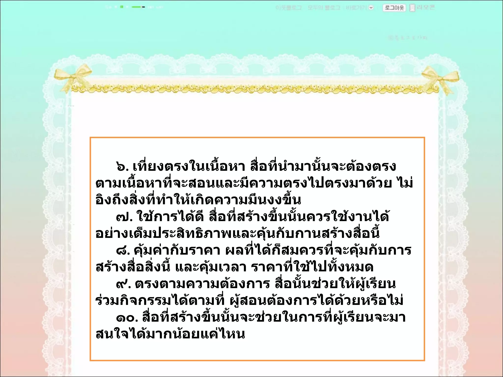 ๖ .  เที่ยงตรงในเนื้อหา สื่อที่นำมานั้นจะต้องตรงตามเนื้อหาที่จะสอนและมีความตรงไปตรงมาด้วย ไม่อิงถึงสิ่งที่ทำให้เกิดความมึนงงขึ้น  ๗ .  ใช้การได้ดี สื่อที่สร้างขึ้นนั้นควรใช้งานได้อย่างเต็มประสิทธิภาพและคุ้นกับกานสร้างสื่อนี้  ๘ .  คุ้มค่ากับราคา ผลที่ได้ก็สมควรที่จะคุ้มกับการสร้างสื่อสิ่งนี้ และคุ้มเวลา ราคาที่ใช้ไปทั้งหมด  ๙ .  ตรงตามความต้องการ สื่อนั้นช่วยให้ผู้เรียนร่วมกิจกรรมได้ตามที่ ผู้สอนต้องการได้ด้วยหรือไม่  ๑๐ .  สื่อที่สร้างขึ้นนั้นจะช่วยในการที่ผู้เรียนจะมาสนใจได้มากน้อยแค่ไหน  