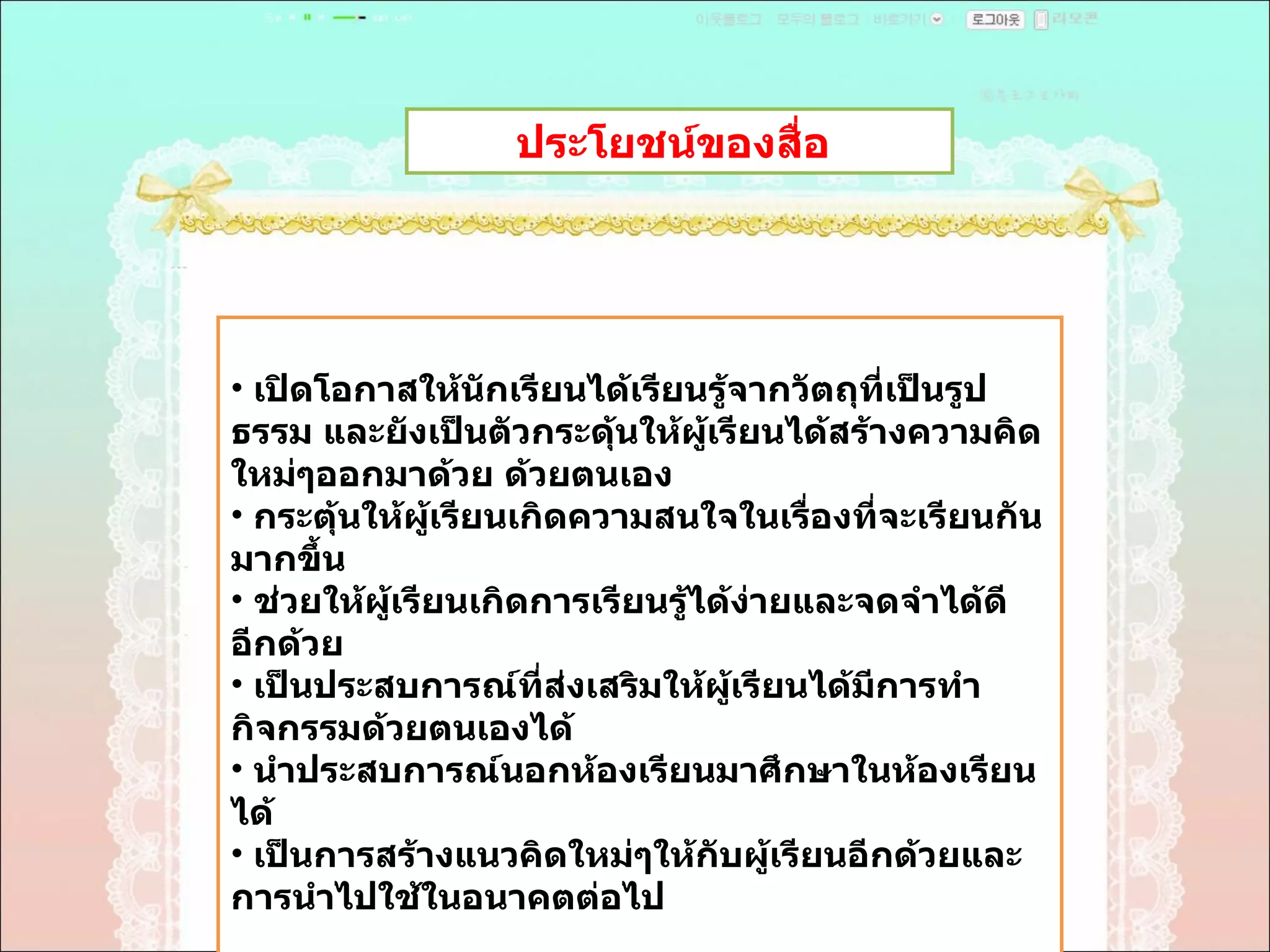 ประโยชน์ของสื่อ  เปิดโอกาสให้นักเรียนได้เรียนรู้จากวัตถุที่เป็นรูปธรรม และยังเป็นตัวกระดุ้นให้ผู้เรียนได้สร้างความคิดใหม่ๆออกมาด้วย ด้วยตนเอง  กระตุ้นให้ผู้เรียนเกิดความสนใจในเรื่องที่จะเรียนกันมากขึ้น  ช่วยให้ผู้เรียนเกิดการเรียนรู้ได้ง่ายและจดจำได้ดีอีกด้วย  เป็นประสบการณ์ที่ส่งเสริมให้ผู้เรียนได้มีการทำกิจกรรมด้วยตนเองได้  นำประสบการณ์นอกห้องเรียนมาศึกษาในห้องเรียนได้  เป็นการสร้างแนวคิดใหม่ๆให้กับผู้เรียนอีกด้วยและการนำไปใช้ในอนาคตต่อไป  