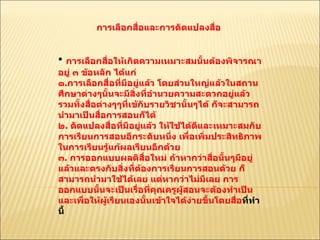การเลือกสื่อและการดัดแปลงสื่อ  การเลือกสื่อให้เกิดความเหมาะสมนั้นต้องพิจารณาอยู่ ๓ ข้อหลัก ได้แก่ ๑ . การเลือกสื่อที่มีอยู่แล้ว โดยส่วนใหญ่แล้วในสถานศึกษาต่างๆนั้นจะมีสิ่งที่อำนวยความสะดวกอยู่แล้วรวมทั้งสื่อต่างๆๆที่เข้กับรายวิชานั้นๆได้ ก็จะสามารถนำมาเป็นสื่อการสอนก็ได้  ๒ .  ดัดแปลงสื่อที่มีอยู่แล้ว ให้ใช้ได้ดีและเหมาะสมกับการเรียนการสอนอีกระดับหนึ่ง เพื่อเพิ่มประสิทธิภาพในการเรียนรู้แก้ผลเรียนอีกด้วย  ๓ .  การออกแบบผลติสื่อใหม่ ถ้าหากว่าสื่อนั้นๆมีอยู่แล้วและตรงกับสิ่งที่ต้องการเรียนการสอนด้วย ก็สามารถนำมาใช้ได้เลย แต่หากว่าไม่มีเลย การออกแบบนั้นจะเป็นเรื่อที่คุณครูผู้สอนจะต้องทำเป็นและเพื่อให้ผู้เรียนเองนั้นเข้าใจได้ง่ายขึ้นโดยสื่อ ที่ทำนี้  