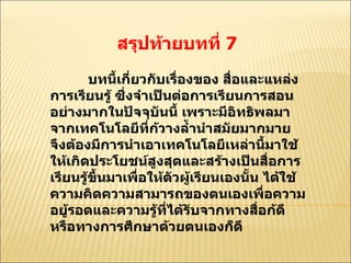 สรุปท้ายบทที่  7  บทนี้เกี่ยวกับเรื่องของ สื่อและแหล่งการเรียนรู้ ซึ่งจำเป็นต่อการเรียนการสอนอย่างมากในปัจจุบันนี้ เพราะมีอิทธิพลมาจากเทคโนโลยีที่ก้วางลํ้านำสมัยมากมาย จึงต้องมีการนำเอาเทคโนโลยีเหล่านี้มาใช้ให้เกิดประโยชน์สูงสุดและสร้างเป็นสื่อการเรียนรู้ขึ้นมาเพื่อให้ตัวผู้เรียนเองนั้น ได้ใช้ความคิดความสามารถของตนเองเพื่อความอยู้รอดและความรู้ที่ได้รับจากทางสื่อก้ดีหรือทางการศึกษาด้วยตนเองก็ดี  