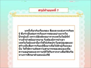 สรุปท้ายบทที่  7  บทนี้เกี่ยวกับเรื่องของ สื่อและแหล่งการเรียนรู้ ซึ่งจำเป็นต่อการเรียนการสอนอย่างมากในปัจจุบันนี้ เพราะมีอิทธิพลมาจากเทคโนโลยีที่ก้วางลํ้านำสมัยมากมาย จึงต้องมีการนำเอาเทคโนโลยีเหล่านี้มาใช้ให้เกิดประโยชน์สูงสุดและสร้างเป็นสื่อการเรียนรู้ขึ้นมาเพื่อให้ตัวผู้เรียนเองนั้น ได้ใช้ความคิดความสามารถของตนเองเพื่อความอยู่รอดและความรู้ที่ได้รับจากทางสื่อก็ดีหรือทางการศึกษาด้วยตนเองก็ดี 
