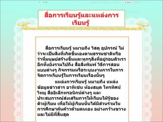 สื่อการเรียนรู้และแหล่งการเรียนรู้  สื่อการเรียนรู้ หมายถึง วัสดุ อุปกรณ์ ไม่ว่าจะเป็นสิ่งที่เกิดขึ้นเองตามธรรมชาติหรือว่าที่มนุษย์สร้างขึ้นและทุกๆสิ่งที่อยู่รอบตัวเรา อีกทั้งยังรวมไปถึง สื่อสิ่งพิมพ์ วิธีการสอนแบบต่างๆ กิจกรรมหรือระบบงานการในการจัดการเรียนรู้ในการเรียนเรื่องนั้นๆ  แหล่งการเรียนรู้ หมายถึง แหล่งข้อมูลข่าวสาร อาทิเช่น ห้องสมุด โทรทัศน์ วิทยุ สื่ออิเล็กทรอนิกน์ต่างๆ และประสบการณ์ส่งเสริมการใฝ่เรียนใฝ่รู้ของตัวผู้เรียน เพื่อให้ผู้เรียนนั้นได้มีส่วนร่วมในการศึกษาค้นค้าวด้วยตนเอง อย่างกว้างขวางและไม่มีที่สิ้นสุด  