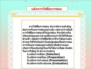 หลักการใช้สื่อการสอน  การใช้สื่อการสอน นับว่ามีความสำคัญต่อการเรียนการสอนอย่างยิ่ง แต่หากว่าเมื่อมีการใช้สื่อการสอนที่ไม่ถูกต้อง ก็จะมีค่าหรือเกิดผลน้อยและกลายเป็นแถบจะไม่ได้ใช้เลยด้วยซํ้า เมื่อมีการใช้สื่อก็ควรที่จะใช้อย่างคุ้นค่าและใช้ให้เกิดประโยชน์สูงสุดเพื่อประกอบการเรียนการสอนอย่างมีประสิทธิภาพและเกิดการรียนรู้แก่ผู้เรียนให้ได้มากที่สุด มีหลักในการใช้อยู่  4  ประการหลักๆ  1. หลักการเลือก  ( Selection)  2 . หลักการเตรียม  ( Preparation)  3 . หลักการนำเสนอ  ( Presentation)  4 . หลักการประเมินผล  ( Evaluation)  
