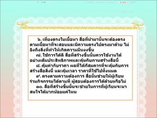 ๖ .  เที่ยงตรงในเนื้อหา สื่อที่นำมานั้นจะต้องตรงตามเนื้อหาที่จะสอนและมีความตรงไปตรงมาด้วย ไม่อิงถึงสิ่งที่ทำให้เกิดความมึนงงขึ้น  ๗ .  ใช้การได้ดี สื่อที่สร้างขึ้นนั้นควรใช้งานได้อย่างเต็มประสิทธิภาพและคุ้นกับกานสร้างสื่อนี้  ๘ .  คุ้มค่ากับราคา ผลที่ได้ก็สมควรที่จะคุ้มกับการสร้างสื่อสิ่งนี้ และคุ้มเวลา ราคาที่ใช้ไปทั้งหมด  ๙ .  ตรงตามความต้องการ สื่อนั้นช่วยให้ผู้เรียนร่วมกิจกรรมได้ตามที่ ผู้สอนต้องการได้ด้วยหรือไม่  ๑๐ .  สื่อที่สร้างขึ้นนั้นจะช่วยในการที่ผู้เรียนจะมาสนใจได้มากน้อยแค่ไหน  