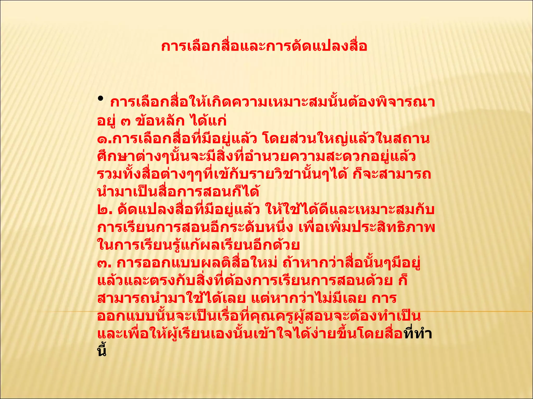 การเลือกสื่อและการดัดแปลงสื่อ  การเลือกสื่อให้เกิดความเหมาะสมนั้นต้องพิจารณาอยู่ ๓ ข้อหลัก ได้แก่ ๑ . การเลือกสื่อที่มีอยู่แล้ว โดยส่วนใหญ่แล้วในสถานศึกษาต่างๆนั้นจะมีสิ่งที่อำนวยความสะดวกอยู่แล้วรวมทั้งสื่อต่างๆๆที่เข้กับรายวิชานั้นๆได้ ก็จะสามารถนำมาเป็นสื่อการสอนก็ได้  ๒ .  ดัดแปลงสื่อที่มีอยู่แล้ว ให้ใช้ได้ดีและเหมาะสมกับการเรียนการสอนอีกระดับหนึ่ง เพื่อเพิ่มประสิทธิภาพในการเรียนรู้แก้ผลเรียนอีกด้วย  ๓ .  การออกแบบผลติสื่อใหม่ ถ้าหากว่าสื่อนั้นๆมีอยู่แล้วและตรงกับสิ่งที่ต้องการเรียนการสอนด้วย ก็สามารถนำมาใช้ได้เลย แต่หากว่าไม่มีเลย การออกแบบนั้นจะเป็นเรื่อที่คุณครูผู้สอนจะต้องทำเป็นและเพื่อให้ผู้เรียนเองนั้นเข้าใจได้ง่ายขึ้นโดยสื่อ ที่ทำนี้  