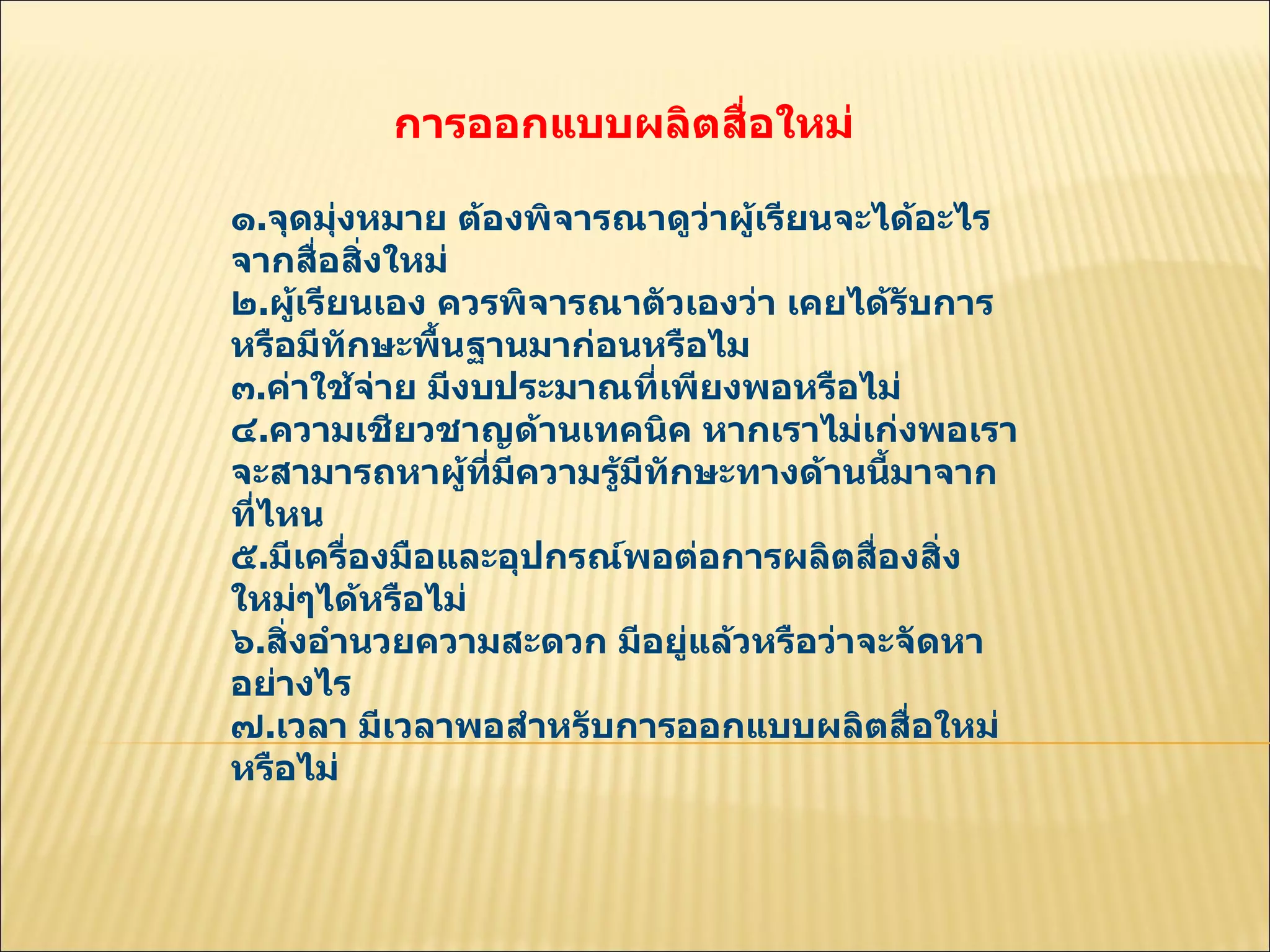 การออกแบบผลิตสื่อใหม่  ๑ . จุดมุ่งหมาย ต้องพิจารณาดูว่าผู้เรียนจะได้อะไรจากสื่อสิ่งใหม่  ๒ . ผู้เรียนเอง ควรพิจารณาตัวเองว่า เคยได้รับการหรือมีทักษะพื้นฐานมาก่อนหรือไม  ๓ . ค่าใช้จ่าย มีงบประมาณที่เพียงพอหรือไม่  ๔ . ความเชียวชาญด้านเทคนิค หากเราไม่เก่งพอเราจะสามารถหาผู้ที่มีความรู้มีทักษะทางด้านนี้มาจากที่ไหน  ๕ . มีเครื่องมือและอุปกรณ์พอต่อการผลิตสื่องสิ่งใหม่ๆได้หรือไม่  ๖ . สิ่งอำนวยความสะดวก มีอยู่แล้วหรือว่าจะจัดหาอย่างไร  ๗ . เวลา มีเวลาพอสำหรับการออกแบบผลิตสื่อใหม่หรือไม่  