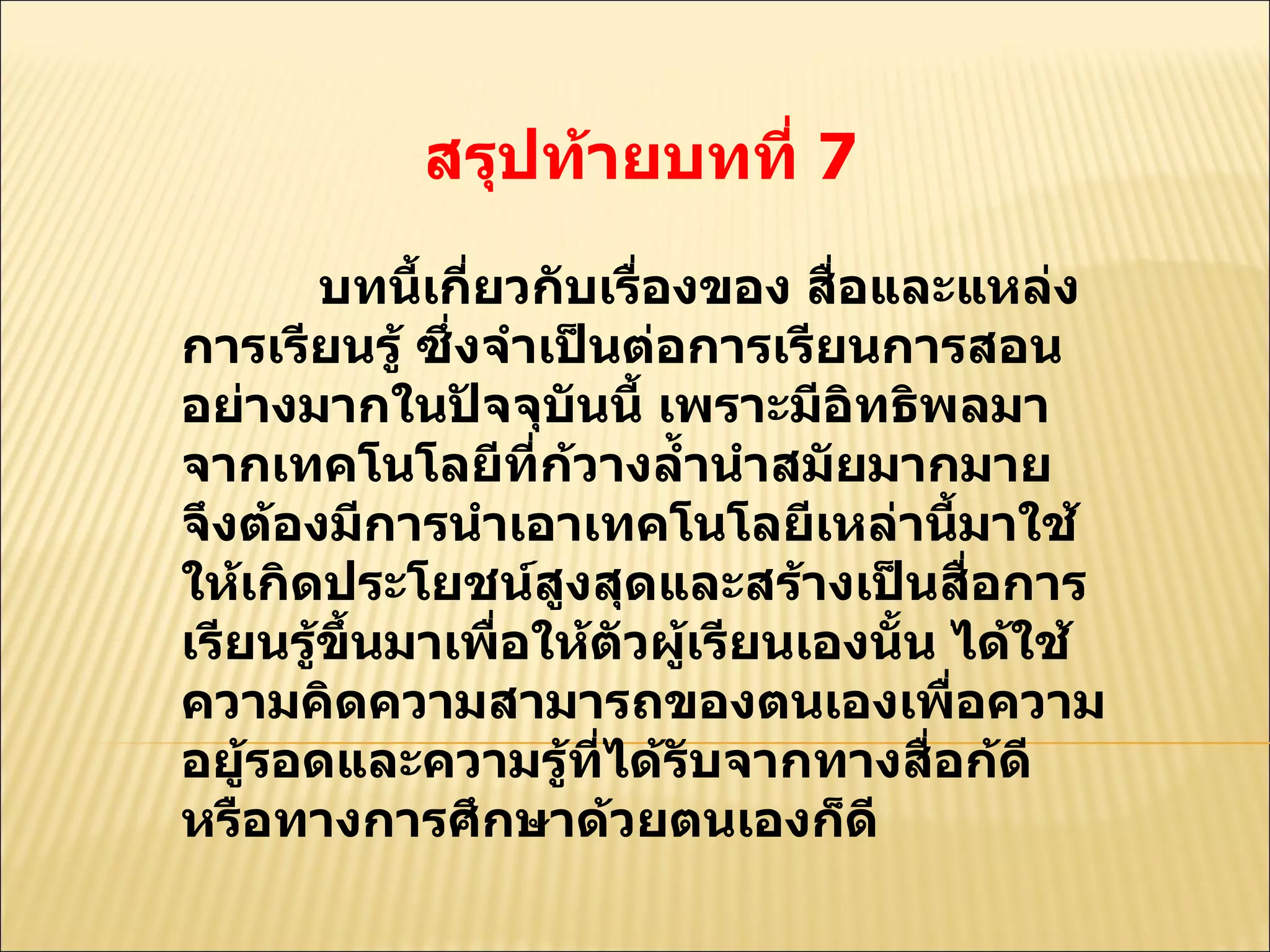 สรุปท้ายบทที่  7  บทนี้เกี่ยวกับเรื่องของ สื่อและแหล่งการเรียนรู้ ซึ่งจำเป็นต่อการเรียนการสอนอย่างมากในปัจจุบันนี้ เพราะมีอิทธิพลมาจากเทคโนโลยีที่ก้วางลํ้านำสมัยมากมาย จึงต้องมีการนำเอาเทคโนโลยีเหล่านี้มาใช้ให้เกิดประโยชน์สูงสุดและสร้างเป็นสื่อการเรียนรู้ขึ้นมาเพื่อให้ตัวผู้เรียนเองนั้น ได้ใช้ความคิดความสามารถของตนเองเพื่อความอยู้รอดและความรู้ที่ได้รับจากทางสื่อก้ดีหรือทางการศึกษาด้วยตนเองก็ดี  