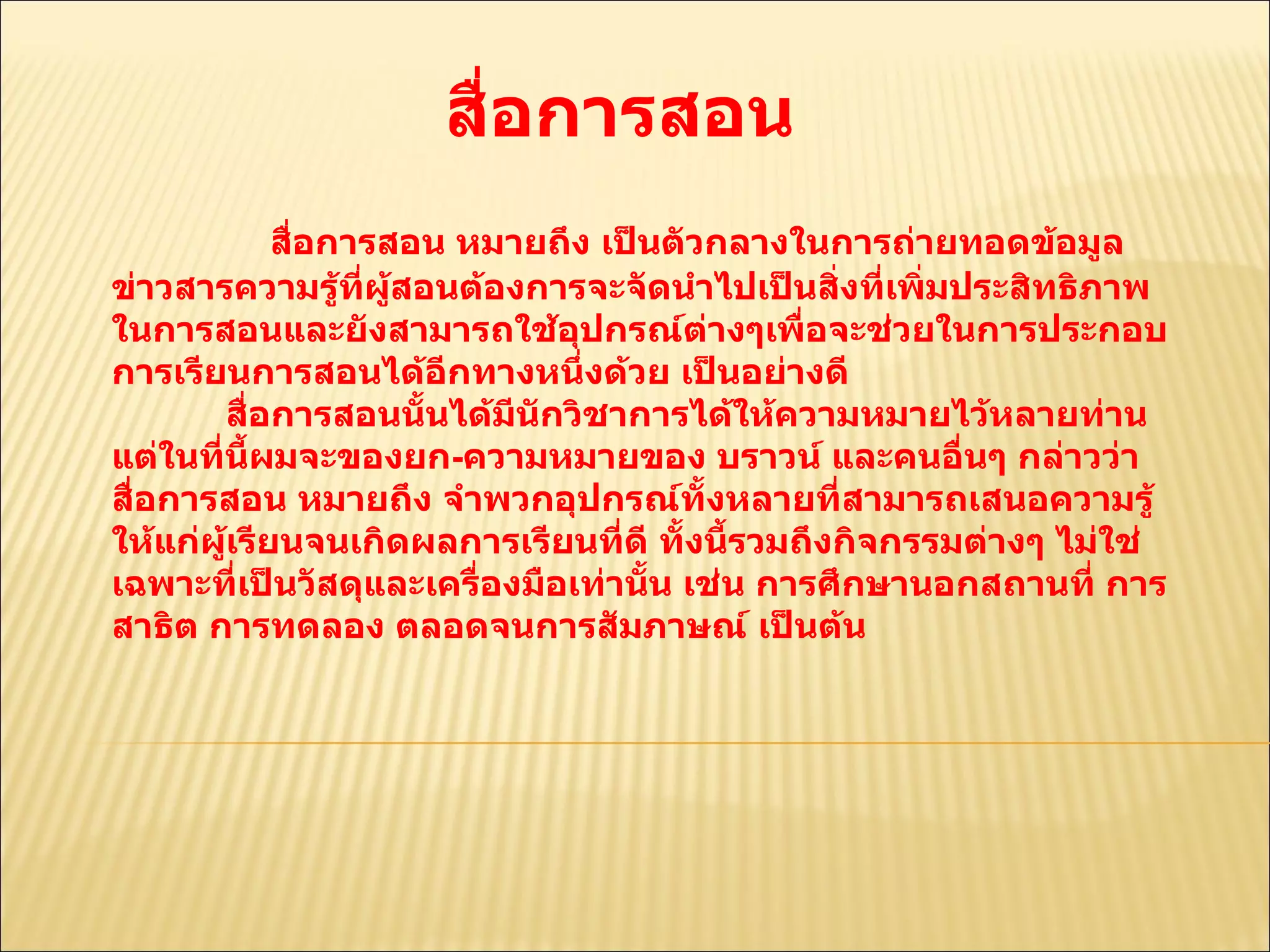 สื่อการสอน  สื่อการสอน หมายถึง เป็นตัวกลางในการถ่ายทอดข้อมูลข่าวสารความรู้ที่ผู้สอนต้องการจะจัดนำไปเป็นสิ่งที่เพิ่มประสิทธิภาพในการสอนและยังสามารถใช้อุปกรณ์ต่างๆเพื่อจะช่วยในการประกอบการเรียนการสอนได้อีกทางหนึ่งด้วย เป็นอย่างดี  สื่อการสอนนั้นได้มีนักวิชาการได้ให้ความหมายไว้หลายท่าน แต่ในที่นี้ผมจะของยก - ความหมายของ บราวน์ และคนอื่นๆ กล่าวว่า สื่อการสอน หมายถึง จำพวกอุปกรณ์ทั้งหลายที่สามารถเสนอความรู้ให้แก่ผู้เรียนจนเกิดผลการเรียนที่ดี ทั้งนี้รวมถึงกิจกรรมต่างๆ ไม่ใช่เฉพาะที่เป็นวัสดุและเครื่องมือเท่านั้น เช่น การศึกษานอกสถานที่ การสาธิต การทดลอง ตลอดจนการสัมภาษณ์ เป็นต้น  