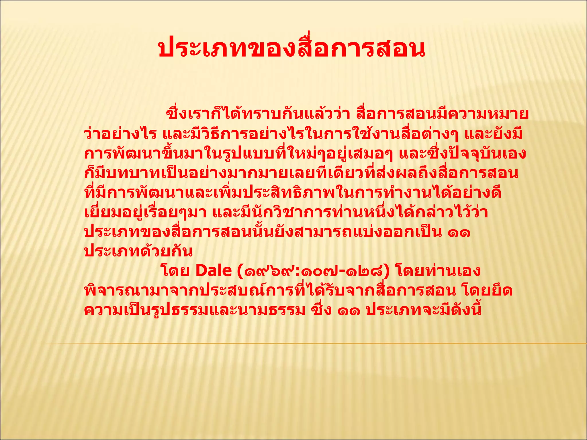 ประเภทของสื่อการสอน  ซึ่งเราก็ได้ทราบกันแล้วว่า สื่อการสอนมีความหมายว่าอย่างไร และมีวิธีการอย่างไรในการใช้งานสื่อต่างๆ และยังมีการพัฒนาขึ้นมาในรูปแบบที่ใหม่ๆอยู่เสมอๆ และซึ่งปัจจุบันเองก็มีบทบาทเป็นอย่างมากมายเลยทีเดียวที่ส่งผลถึงสื่อการสอนที่มีการพัฒนาและเพิ่มประสิทธิภาพในการทำงานได้อย่างดีเยี่ยมอยู่เรื่อยๆมา และมีนักวิชาการท่านหนึ่งได้กล่าวไว้ว่า ประเภทของสื่อการสอนนั้นยังสามารถแบ่งออกเป็น ๑๑ ประเภทด้วยกัน  โดย  Dale ( ๑๙๖๙ : ๑๐๗ - ๑๒๘ )  โดยท่านเองพิจารณามาจากประสบณ์การที่ได้รับจากสื่อการสอน โดยยึดความเป็นรูปธรรมและนามธรรม ซึ่ง ๑๑ ประเภทจะมีดังนี้  