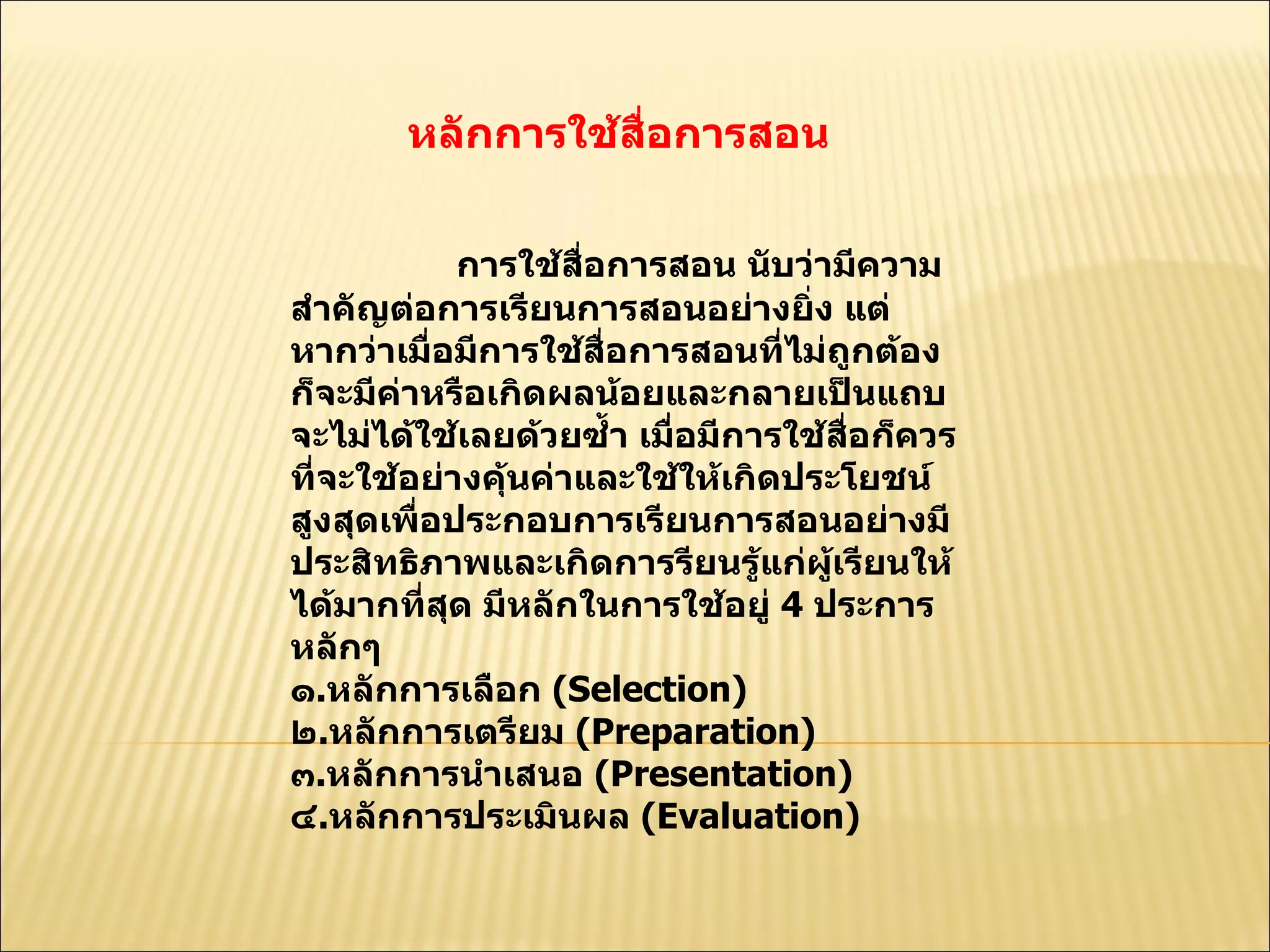 หลักการใช้สื่อการสอน  การใช้สื่อการสอน นับว่ามีความสำคัญต่อการเรียนการสอนอย่างยิ่ง แต่หากว่าเมื่อมีการใช้สื่อการสอนที่ไม่ถูกต้อง ก็จะมีค่าหรือเกิดผลน้อยและกลายเป็นแถบจะไม่ได้ใช้เลยด้วยซํ้า เมื่อมีการใช้สื่อก็ควรที่จะใช้อย่างคุ้นค่าและใช้ให้เกิดประโยชน์สูงสุดเพื่อประกอบการเรียนการสอนอย่างมีประสิทธิภาพและเกิดการรียนรู้แก่ผู้เรียนให้ได้มากที่สุด มีหลักในการใช้อยู่  4  ประการหลักๆ  ๑ . หลักการเลือก  ( Selection)  ๒ . หลักการเตรียม  ( Preparation)  ๓ . หลักการนำเสนอ  ( Presentation)  ๔ . หลักการประเมินผล  ( Evaluation)  