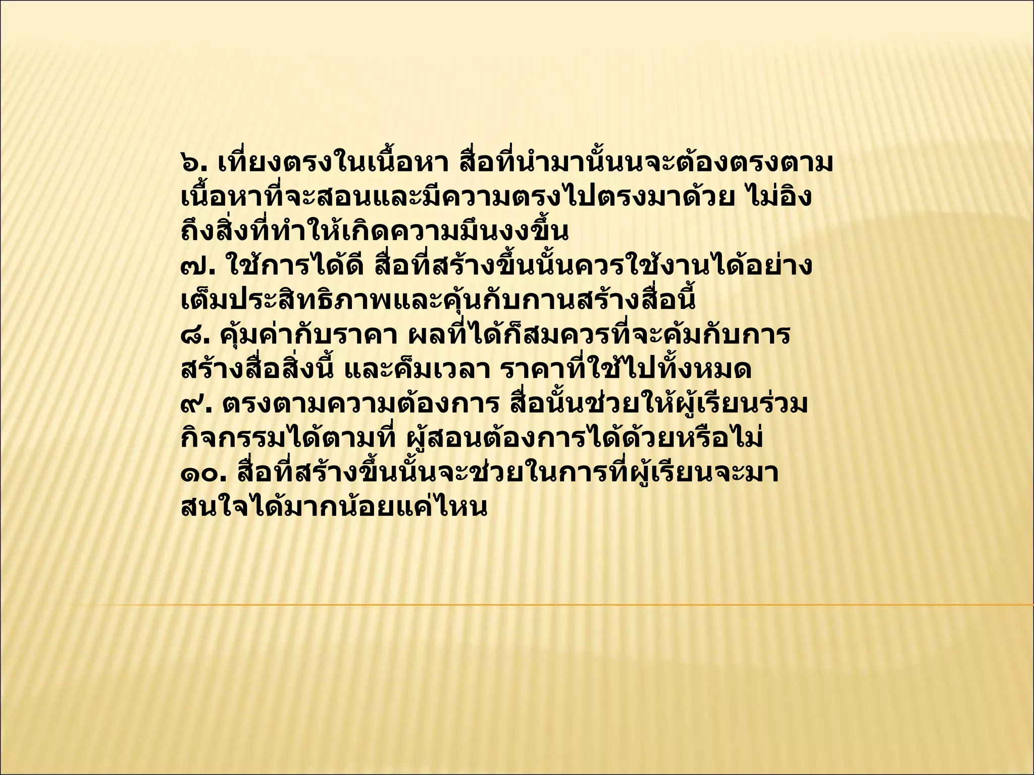 ๖ .  เที่ยงตรงในเนื้อหา สื่อที่นำมานั้นนจะต้องตรงตามเนื้อหาที่จะสอนและมีความตรงไปตรงมาด้วย ไม่อิงถึงสิ่งที่ทำให้เกิดความมึนงงขึ้น  ๗ .  ใช้การได้ดี สื่อที่สร้างขึ้นนั้นควรใช้งานได้อย่างเต็มประสิทธิภาพและคุ้นกับกานสร้างสื่อนี้  ๘ .  คุ้มค่ากับราคา ผลที่ได้ก็สมควรที่จะค้มกับการสร้างสื่อสิ่งนี้ และค็มเวลา ราคาที่ใช้ไปทั้งหมด  ๙ .  ตรงตามความต้องการ สื่อนั้นช่วยให้ผู้เรียนร่วมกิจกรรมได้ตามที่ ผู้สอนต้องการได้ด้วยหรือไม่  ๑๐ .  สื่อที่สร้างขึ้นนั้นจะช่วยในการที่ผู้เรียนจะมาสนใจได้มากน้อยแค่ไหน  
