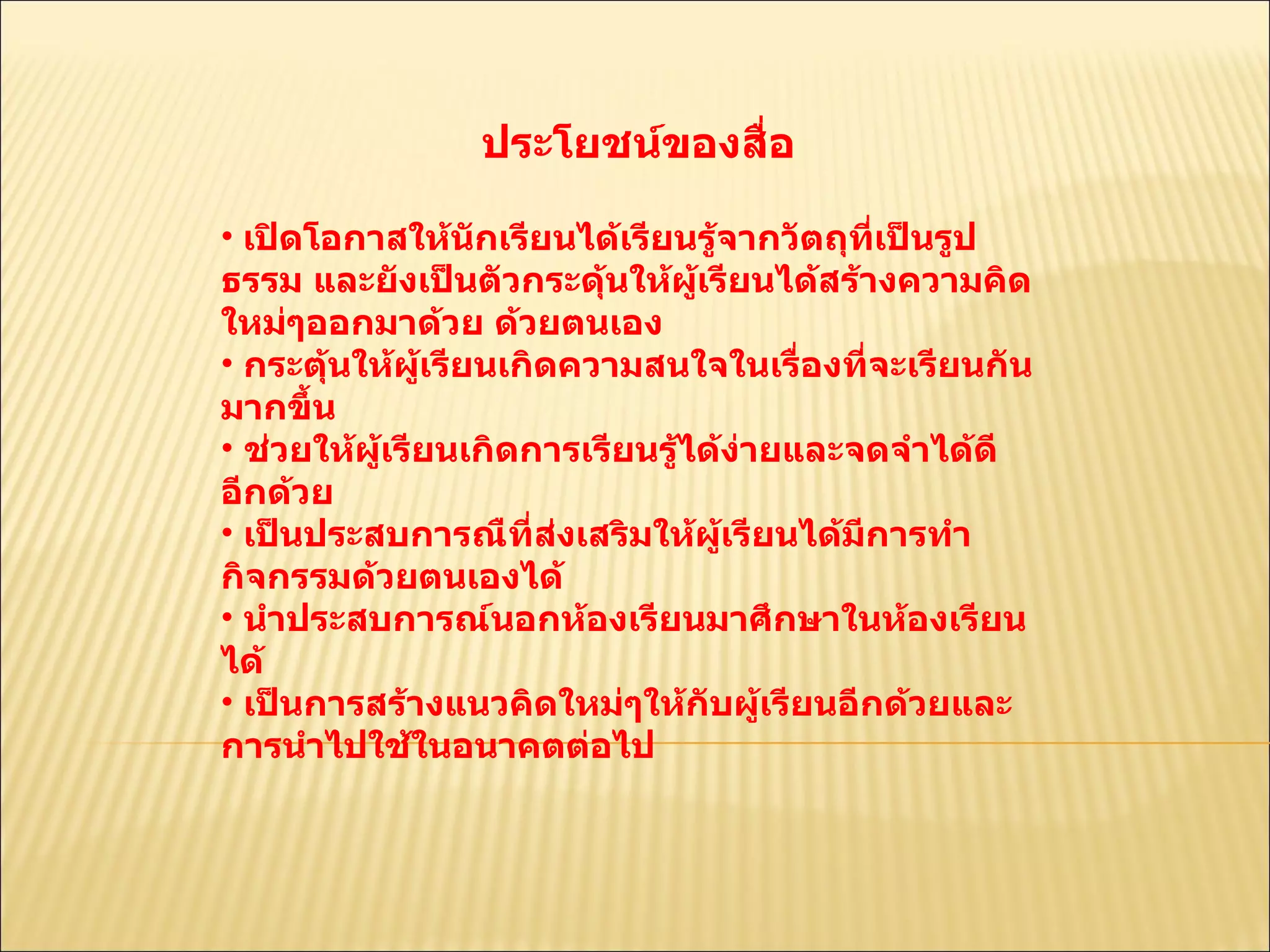 ประโยชน์ของสื่อ  เปิดโอกาสให้นักเรียนได้เรียนรู้จากวัตถุที่เป็นรูปธรรม และยังเป็นตัวกระดุ้นให้ผู้เรียนได้สร้างความคิดใหม่ๆออกมาด้วย ด้วยตนเอง  กระตุ้นให้ผู้เรียนเกิดความสนใจในเรื่องที่จะเรียนกันมากขึ้น  ช่วยให้ผู้เรียนเกิดการเรียนรู้ได้ง่ายและจดจำได้ดีอีกด้วย  เป็นประสบการณืที่ส่งเสริมให้ผู้เรียนได้มีการทำกิจกรรมด้วยตนเองได้  นำประสบการณ์นอกห้องเรียนมาศึกษาในห้องเรียนได้  เป็นการสร้างแนวคิดใหม่ๆให้กับผู้เรียนอีกด้วยและการนำไปใช้ในอนาคตต่อไป  