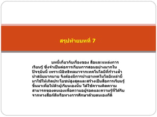 สรุปท้ายบทที่  7  บทนี้เกี่ยวกับเรื่องของ สื่อและแหล่งการเรียนรู้ ซึ่งจำเป็นต่อการเรียนการสอนอย่างมากในปัจจุบันนี้ เพราะมีอิทธิพลมาจากเทคโนโลยีที่ก้วางลํ้านำสมัยมากมาย จึงต้องมีการนำเอาเทคโนโลยีเหล่านี้มาใช้ให้เกิดประโยชน์สูงสุดและสร้างเป็นสื่อการเรียนรู้ขึ้นมาเพื่อให้ตัวผู้เรียนเองนั้น ได้ใช้ความคิดความสามารถของตนเองเพื่อความอยู้รอดและความรู้ที่ได้รับจากทางสื่อก้ดีหรือทางการศึกษาด้วยตนเองก็ดี  
