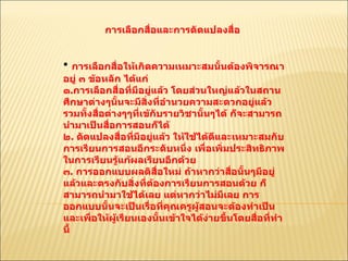 การเลือกสื่อและการดัดแปลงสื่อ  การเลือกสื่อให้เกิดความเหมาะสมนั้นต้องพิจารณาอยู่ ๓ ข้อหลัก ได้แก่ ๑ . การเลือกสื่อที่มีอยู่แล้ว โดยส่วนใหญ่แล้วในสถานศึกษาต่างๆนั้นจะมีสิ่งที่อำนวยความสะดวกอยู่แล้วรวมทั้งสื่อต่างๆๆที่เข้กับรายวิชานั้นๆได้ ก็จะสามารถนำมาเป็นสื่อการสอนก็ได้  ๒ .  ดัดแปลงสื่อที่มีอยู่แล้ว ให้ใช้ได้ดีและเหมาะสมกับการเรียนการสอนอีกระดับหนึ่ง เพื่อเพิ่มประสิทธิภาพในการเรียนรู้แก้ผลเรียนอีกด้วย  ๓ .  การออกแบบผลติสื่อใหม่ ถ้าหากว่าสื่อนั้นๆมีอยู่แล้วและตรงกับสิ่งที่ต้องการเรียนการสอนด้วย ก็สามารถนำมาใช้ได้เลย แต่หากว่าไม่มีเลย การออกแบบนั้นจะเป็นเรื่อที่คุณครูผู้สอนจะต้องทำเป็นและเพื่อให้ผู้เรียนเองนั้นเข้าใจได้ง่ายขึ้นโดยสื่อที่ทำนี้  
