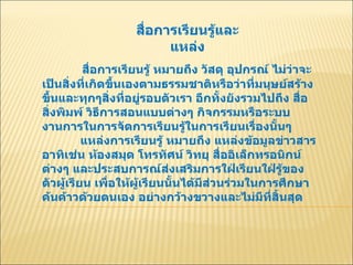 สื่อการเรียนรู้และแหล่ง สื่อการเรียนรู้ หมายถึง วัสดุ อุปกรณ์ ไม่ว่าจะเป็นสิ่งที่เกิดขึ้นเองตามธรรมชาติหรือว่าที่มนุษย์สร้างขึ้นและทุกๆสิ่งที่อยู่รอบตัวเรา อีกทั้งยังรวมไปถึง สื่อสิ่งพิมพ์ วิธีการสอนแบบต่างๆ กิจกรรมหรือระบบงานการในการจัดการเรียนรู้ในการเรียนเรื่องนั้นๆ  แหล่งการเรียนรู้ หมายถึง แหล่งข้อมูลข่าวสาร อาทิเช่น ห้องสมุด โทรทัศน์ วิทยุ สื่ออิเล็กทรอนิกน์ต่างๆ และประสบการณ์ส่งเสริมการใฝ่เรียนใฝ่รู้ของตัวผู้เรียน เพื่อให้ผู้เรียนนั้นได้มีส่วนร่วมในการศึกษาค้นค้าวด้วยตนเอง อย่างกว้างขวางและไม่มีที่สิ้นสุด  