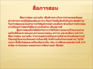 สื่อการสอน  สื่อการสอน หมายถึง เป็นตัวกลางในการถ่ายทอดข้อมูลข่าวสารความรู้ที่ผู้สอนต้องการจะจัดนำไปเป็นสิ่งที่เพิ่มประสิทธิภาพในการสอนและยังสามารถใช้อุปกรณ์ต่างๆเพื่อจะช่วยในการประกอบการเรียนการสอนได้อีกทางหนึ่งด้วย เป็นอย่างดี  สื่อการสอนนั้นได้มีนักวิชาการได้ให้ความหมายไว้หลายท่าน แต่ในที่นี้ผมจะของยก - ความหมายของ บราวน์ และคนอื่นๆ กล่าวว่า สื่อการสอน หมายถึง จำพวกอุปกรณ์ทั้งหลายที่สามารถเสนอความรู้ให้แก่ผู้เรียนจนเกิดผลการเรียนที่ดี ทั้งนี้รวมถึงกิจกรรมต่างๆ ไม่ใช่เฉพาะที่เป็นวัสดุและเครื่องมือเท่านั้น เช่น การศึกษานอกสถานที่ การสาธิต การทดลอง ตลอดจนการสัมภาษณ์ เป็นต้น  