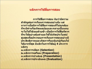 หลักการใช้สื่อการสอน  การใช้สื่อการสอน นับว่ามีความสำคัญต่อการเรียนการสอนอย่างยิ่ง แต่หากว่าเมื่อมีการใช้สื่อการสอนที่ไม่ถูกต้อง ก็จะมีค่าหรือเกิดผลน้อยและกลายเป็นแถบจะไม่ได้ใช้เลยด้วยซํ้า เมื่อมีการใช้สื่อก็ควรที่จะใช้อย่างคุ้นค่าและใช้ให้เกิดประโยชน์สูงสุดเพื่อประกอบการเรียนการสอนอย่างมีประสิทธิภาพและเกิดการรียนรู้แก่ผู้เรียนให้ได้มากที่สุด มีหลักในการใช้อยู่  4  ประการหลักๆ  ๑ . หลักการเลือก  ( Selection)  ๒ . หลักการเตรียม  ( Preparation)  ๓ . หลักการนำเสนอ  ( Presentation)  ๔ . หลักการประเมินผล  ( Evaluation)  
