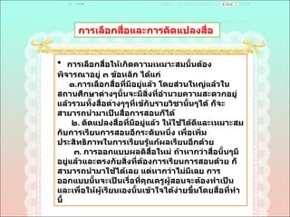 การเลือกสื่อและการดัดแปลงสื่อ  การเลือกสื่อให้เกิดความเหมาะสมนั้นต้องพิจารณาอยู่ ๓ ข้อหลัก ได้แก่ ๑ . การเลือกสื่อที่มีอยู่แล้ว โดยส่วนใหญ่แล้วในสถานศึกษาต่างๆนั้นจะมีสิ่งที่อำนวยความสะดวกอยู่แล้วรวมทั้งสื่อต่างๆๆที่เข้กับรายวิชานั้นๆได้ ก็จะสามารถนำมาเป็นสื่อการสอนก็ได้  ๒ .  ดัดแปลงสื่อที่มีอยู่แล้ว ให้ใช้ได้ดีและเหมาะสมกับการเรียนการสอนอีกระดับหนึ่ง เพื่อเพิ่มประสิทธิภาพในการเรียนรู้แก้ผลเรียนอีกด้วย  ๓ .  การออกแบบผลติสื่อใหม่ ถ้าหากว่าสื่อนั้นๆมีอยู่แล้วและตรงกับสิ่งที่ต้องการเรียนการสอนด้วย ก็สามารถนำมาใช้ได้เลย แต่หากว่าไม่มีเลย การออกแบบนั้นจะเป็นเรื่อที่คุณครูผู้สอนจะต้องทำเป็นและเพื่อให้ผู้เรียนเองนั้นเข้าใจได้ง่ายขึ้นโดยสื่อที่ทำนี้  
