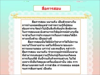 สื่อการสอน  สื่อการสอน หมายถึง เป็นตัวกลางในการถ่ายทอดข้อมูลข่าวสารความรู้ที่ผู้สอนต้องการจะจัดนำไปเป็นสิ่งที่เพิ่มประสิทธิภาพในการสอนและยังสามารถใช้อุปกรณ์ต่างๆเพื่อจะช่วยในการประกอบการเรียนการสอนได้อีกทางหนึ่งด้วย เป็นอย่างดี  สื่อการสอนนั้นได้มีนักวิชาการได้ให้ความหมายไว้หลายท่าน แต่ในที่นี้ผมจะของยก - ความหมายของ บราวน์ และคนอื่นๆ กล่าวว่า สื่อการสอน หมายถึง จำพวกอุปกรณ์ทั้งหลายที่สามารถเสนอความรู้ให้แก่ผู้เรียนจนเกิดผลการเรียนที่ดี ทั้งนี้รวมถึงกิจกรรมต่างๆ ไม่ใช่เฉพาะที่เป็นวัสดุและเครื่องมือเท่านั้น เช่น การศึกษานอกสถานที่ การสาธิต การทดลอง ตลอดจนการสัมภาษณ์ เป็นต้น  