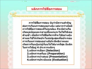 หลักการใช้สื่อการสอน  การใช้สื่อการสอน นับว่ามีความสำคัญต่อการเรียนการสอนอย่างยิ่ง แต่หากว่าเมื่อมีการใช้สื่อการสอนที่ไม่ถูกต้อง ก็จะมีค่าหรือเกิดผลน้อยและกลายเป็นแถบจะไม่ได้ใช้เลยด้วยซํ้า เมื่อมีการใช้สื่อก็ควรที่จะใช้อย่างคุ้นค่าและใช้ให้เกิดประโยชน์สูงสุดเพื่อประกอบการเรียนการสอนอย่างมีประสิทธิภาพและเกิดการรียนรู้แก่ผู้เรียนให้ได้มากที่สุด มีหลักในการใช้อยู่  4  ประการหลักๆ  1. หลักการเลือก  ( Selection)  2 . หลักการเตรียม  ( Preparation)  3 . หลักการนำเสนอ  ( Presentation)  4 . หลักการประเมินผล  ( Evaluation)  