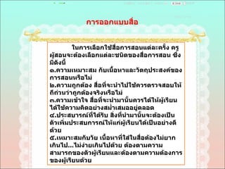 การออกแบบสื่อ  ในการเลือกใช้สื่อการสอนแต่ละครั้ง ครูผู้สอนจะต้องเลือกแต่ละชนิดของสื่อการสอน ซึ่งมีดังนี้  ๑ . ความเหมาะสม กับเนื้อหาและวัตถุประสงค์ของการสอนหรือไม่  ๒ . ความถูกต้อง สื่อที่จะนำไปใช้ควรตรวจสอบให้ถีถ่วนว่าถูกต้องจริงหรือไม่  ๓ . ความเข้าใจ สื่อที่จะนำมานั้นควรได้ให้ผู้เรียนได้ใช้ความคิดอย่างสมํ่าเสมออยู่ตลอด  ๔ . ประสบารณ์ที่ได้รับ สิ่งที่นำมานั้นจะต้องเป็นตัวเพิ่มประสบการณ์ให้แก่ผู้เรียนได้เป็นอย่างดีด้วย  ๕ . เหมาะสมกับวัย เนื้อหาที่ใส่ในสื่อต้องไม่ยากเกินไป ... ไม่ง่ายเกินไปด้วย ต้องตามความสามารถของตัวผู้เรียนและต้องตามความต้องการของผู้เรียนด้วย  