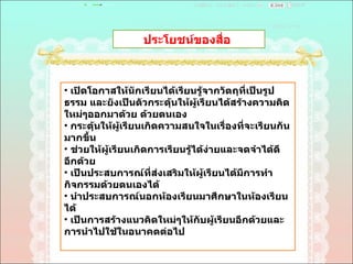 ประโยชน์ของสื่อ  เปิดโอกาสให้นักเรียนได้เรียนรู้จากวัตถุที่เป็นรูปธรรม และยังเป็นตัวกระดุ้นให้ผู้เรียนได้สร้างความคิดใหม่ๆออกมาด้วย ด้วยตนเอง  กระตุ้นให้ผู้เรียนเกิดความสนใจในเรื่องที่จะเรียนกันมากขึ้น  ช่วยให้ผู้เรียนเกิดการเรียนรู้ได้ง่ายและจดจำได้ดีอีกด้วย  เป็นประสบการณ์ที่ส่งเสริมให้ผู้เรียนได้มีการทำกิจกรรมด้วยตนเองได้  นำประสบการณ์นอกห้องเรียนมาศึกษาในห้องเรียนได้  เป็นการสร้างแนวคิดใหม่ๆให้กับผู้เรียนอีกด้วยและการนำไปใช้ในอนาคตต่อไป  
