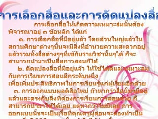 การเลือกสื่อและการดัดแปลงสื่อ การเลือกสื่อให้เกิดความเหมาะสมนั้นต้องพิจารณาอยู่ ๓ ข้อหลัก ได้แก่๑. การเลือกสื่อที่มีอยู่แล้ว โดยส่วนใหญ่แล้วในสถานศึกษาต่างๆนั้นจะมีสิ่งที่อำนวยความสะดวกอยู่แล้วรวมทั้งสื่อต่างๆๆที่เข้กับรายวิชานั้นๆได้ ก็จะสามารถนำมาเป็นสื่อการสอนก็ได้      ๒. ดัดแปลงสื่อที่มีอยู่แล้ว ให้ใช้ได้ดีและเหมาะสมกับการเรียนการสอนอีกระดับหนึ่ง เพื่อเพิ่มประสิทธิภาพในการเรียนรู้แก่ผู้เรียนอีกด้วย    ๓. การออกแบบผลติสื่อใหม่ ถ้าหากว่าสื่อนั้นๆมีอยู่แล้วและตรงกับสิ่งที่ต้องการเรียนการสอนด้วย ก็สามารถนำมาใช้ได้เลย แต่หากว่าไม่มีเลย การออกแบบนั้นจะเป็นเรื่อที่คุณครูผู้สอนจะต้องทำเป็นและเพื่อให้ผู้เรียนเองนั้นเข้าใจได้ง่ายขึ้น