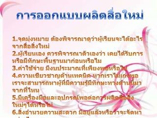 การออกแบบผลิตสื่อใหม่ 1.จุดมุ่งหมาย ต้องพิจารณาดูว่าผู้เรียนจะได้อะไรจากสื่อสิ่งใหม่ 2.ผู้เรียนเอง ควรพิจารณาตัวเองว่า เคยได้รับการหรือมีทักษะพื้นฐานมาก่อนหรือไม 3.ค่าใช้จ่าย มีงบประมาณที่เพียงพอหรือไม่ 4.ความเชียวชาญด้านเทคนิค หากเราไม่เก่งพอเราจะสามารถหาผู้ที่มีความรู้มีทักษะทางด้านนี้มาจากที่ไหน 5.มีเครื่องมือและอุปกรณ์พอต่อการผลิตสื่อสิ่งใหม่ๆได้หรือไม่ 6.สิ่งอำนวยความสะดวก มีอยู่แล้วหรือว่าจะจัดหาอย่างไร 7.เวลา มีเวลาพอสำหรับการออกแบบผลิตสื่อใหม่หรือไม่ 