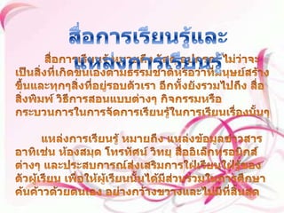 สื่อการเรียนรู้และแหล่งการเรียนรู้ บทที่ 7สื่อการเรียนรู้ หมายถึง วัสดุ อุปกรณ์ ไม่ว่าจะเป็นสิ่งที่เกิดขึ้นเองตามธรรมชาติหรือว่าที่มนุษย์สร้างขึ้นและทุกๆสิ่งที่อยู่รอบตัวเรา อีกทั้งยังรวมไปถึง สื่อสิ่งพิมพ์ วิธีการสอนแบบต่างๆ กิจกรรมหรือกระบวนการในการจัดการเรียนรู้ในการเรียนเรื่องนั้นๆ        แหล่งการเรียนรู้ หมายถึง แหล่งข้อมูลข่าวสาร อาทิเช่น ห้องสมุด โทรทัศน์ วิทยุ สื่ออิเล็กทรอนิกส์ต่างๆ และประสบการณ์ส่งเสริมการใฝ่เรียนใฝ่รู้ของตัวผู้เรียน เพื่อให้ผู้เรียนนั้นได้มีส่วนร่วมในการศึกษาค้นค้าวด้วยตนเอง อย่างกว้างขวางและไม่มีที่สิ้นสุด สื่อและแหล่งการเรียนรู้