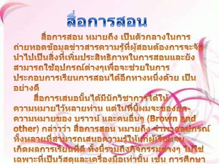 สื่อการสอน สื่อการสอน หมายถึง เป็นตัวกลางในการถ่ายทอดข้อมูลข่าวสารความรู้ที่ผู้สอนต้องการจะจัดนำไปเป็นสิ่งที่เพิ่มประสิทธิภาพในการสอนและยังสามารถใช้อุปกรณ์ต่างๆเพื่อจะช่วยในการประกอบการเรียนการสอนได้อีกทางหนึ่งด้วย เป็นอย่างดี สื่อการเสนอนั้นได้มีนักวิชาการได้ให้ความหมายไว้หลายท่าน แต่ในที่นี้ผมจะของยก-ความหมายของ บราวน์ และคนอื่นๆ (Brown and other) กล่าวว่า สื่อการสอน หมายถึง จำพวกอุปกรณ์ทั้งหลายที่สามารถเสนอความรู้ให้แก่ผู้เรียนจนเกิดผลการเรียนที่ดี ทั้งนี้รวมถึงกิจกรรมต่างๆ ไม่ใช่เฉพาะที่เป็นวัสดุและเครื่องมือเท่านั้น เช่น การศึกษานอกสถานที่ การสาธิต การทดลอง ตลอดจนการสัมภาษณ์ เป็นต้น 