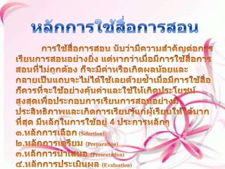 หลักการใช้สื่อการสอน           การใช้สื่อการสอน นับว่ามีความสำคัญต่อการเรียนการสอนอย่างยิ่ง แต่หากว่าเมื่อมีการใช้สื่อการสอนที่ไม่ถูกต้อง ก็จะมีค่าหรือเกิดผลน้อยและกลายเป็นแถบจะไม่ได้ใช้เลยด้วยซ้ำเมื่อมีการใช้สื่อก็ควรที่จะใช้อย่างคุ้นค่าและใช้ให้เกิดประโยชน์สูงสุดเพื่อประกอบการเรียนการสอนอย่างมีประสิทธิภาพและเกิดการเรียนรู้แก่ผู้เรียนให้ได้มากที่สุด มีหลักในการใช้อยู่ 4 ประการหลักๆ ๑.หลักการเลือก (Selection) ๒.หลักการเตรียม (Preparation) ๓.หลักการนำเสนอ (Presentation) ๔.หลักการประเมินผล (Evaluation) 