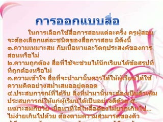 การออกแบบสื่อ ในการเลือกใช้สื่อการสอนแต่ละครั้ง ครูผู้สอนจะต้องเลือกแต่ละชนิดของสื่อการสอน มีดังนี้ ๑.ความเหมาะสม กับเนื้อหาและวัตถุประสงค์ของการสอนหรือไม่ ๒.ความถูกต้อง สื่อที่ใช้จะช่วยให้นักเรียนได้ข้อสรุปที่ที่ถูกต้องหรือไม่ ๓.ความเข้าใจ สื่อที่จะนำมานั้นควรได้ให้ผู้เรียนได้ใช้ความคิดอย่างสม่ำเสมออยู่ตลอด ๔.ประสบการณ์ที่ได้รับ สิ่งที่นำมานั้นจะต้องเป็นตัวเพิ่มประสบการณ์ให้แก่ผู้เรียนได้เป็นอย่างดีด้วย ๕.เหมาะสมกับวัย เนื้อหาที่ใส่ในสื่อต้องไม่ยากเกินไป...ไม่ง่ายเกินไปด้วย ต้องตามความสามารถของตัวผู้เรียนและต้องตามความต้องการของผู้เรียนด้วย 