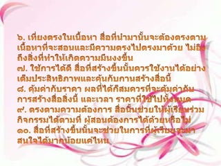 ๖. เที่ยงตรงในเนื้อหา สื่อที่นำมานั้นจะต้องตรงตามเนื้อหาที่จะสอนและมีความตรงไปตรงมาด้วย ไม่อิงถึงสิ่งที่ทำให้เกิดความมึนงงขึ้น ๗. ใช้การได้ดี สื่อที่สร้างขึ้นนั้นควรใช้งานได้อย่างเต็มประสิทธิภาพและคุ้นกับกานสร้างสื่อนี้ ๘. คุ้มค่ากับราคา ผลที่ได้ก็สมควรที่จะคุ้มค่ากับการสร้างสื่อสิ่งนี้ และเวลา ราคาที่ใช้ไปทั้งหมด ๙. ตรงตามความต้องการ สื่อนั้นช่วยให้ผู้เรียนร่วมกิจกรรมได้ตามที่ ผู้สอนต้องการได้ด้วยหรือไม่ ๑๐. สื่อที่สร้างขึ้นนั้นจะช่วยในการที่ผู้เรียนจะมาสนใจได้มากน้อยแค่ไหน 