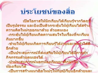 ประโยชน์ของสื่อ เปิดโอกาสให้นักเรียนได้เรียนรู้จากวัตถุที่เป็นรูปธรรม และยังเป็นตัวกระดุ้นให้ผู้เรียนได้สร้างความคิดใหม่ๆออกมาด้วย ด้วยตนเอง   -กระตุ้นให้ผู้เรียนเกิดความสนใจในเรื่องที่จะเรียนกันมากขึ้น   -ช่วยให้ผู้เรียนเกิดการเรียนรู้ได้ง่ายและจดจำได้ดีอีกด้วย   -เป็นประสบการณ์ที่ส่งเสริมให้ผู้เรียนได้มีการทำกิจกรรมด้วยตนเองได้   -นำประสบการณ์นอกห้องเรียนมาศึกษาในห้องเรียนได้   -เป็นการสร้างแนวคิดใหม่ๆให้กับผู้เรียนอีกด้วยและการนำไปใช้ในอนาคตต่อไป 