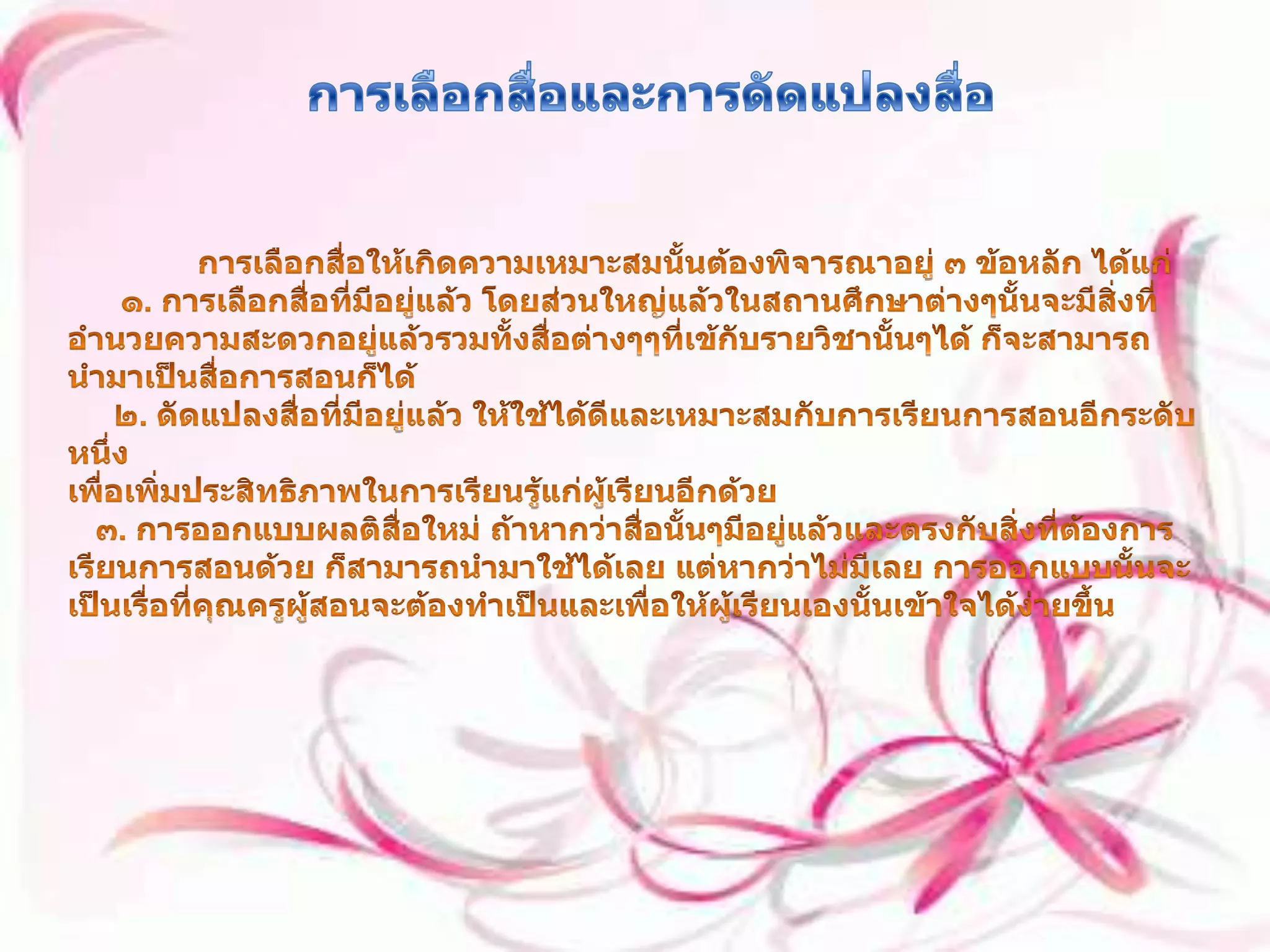 การเลือกสื่อและการดัดแปลงสื่อ การเลือกสื่อให้เกิดความเหมาะสมนั้นต้องพิจารณาอยู่ ๓ ข้อหลัก ได้แก่๑. การเลือกสื่อที่มีอยู่แล้ว โดยส่วนใหญ่แล้วในสถานศึกษาต่างๆนั้นจะมีสิ่งที่อำนวยความสะดวกอยู่แล้วรวมทั้งสื่อต่างๆๆที่เข้กับรายวิชานั้นๆได้ ก็จะสามารถนำมาเป็นสื่อการสอนก็ได้      ๒. ดัดแปลงสื่อที่มีอยู่แล้ว ให้ใช้ได้ดีและเหมาะสมกับการเรียนการสอนอีกระดับหนึ่ง เพื่อเพิ่มประสิทธิภาพในการเรียนรู้แก่ผู้เรียนอีกด้วย    ๓. การออกแบบผลติสื่อใหม่ ถ้าหากว่าสื่อนั้นๆมีอยู่แล้วและตรงกับสิ่งที่ต้องการเรียนการสอนด้วย ก็สามารถนำมาใช้ได้เลย แต่หากว่าไม่มีเลย การออกแบบนั้นจะเป็นเรื่อที่คุณครูผู้สอนจะต้องทำเป็นและเพื่อให้ผู้เรียนเองนั้นเข้าใจได้ง่ายขึ้น