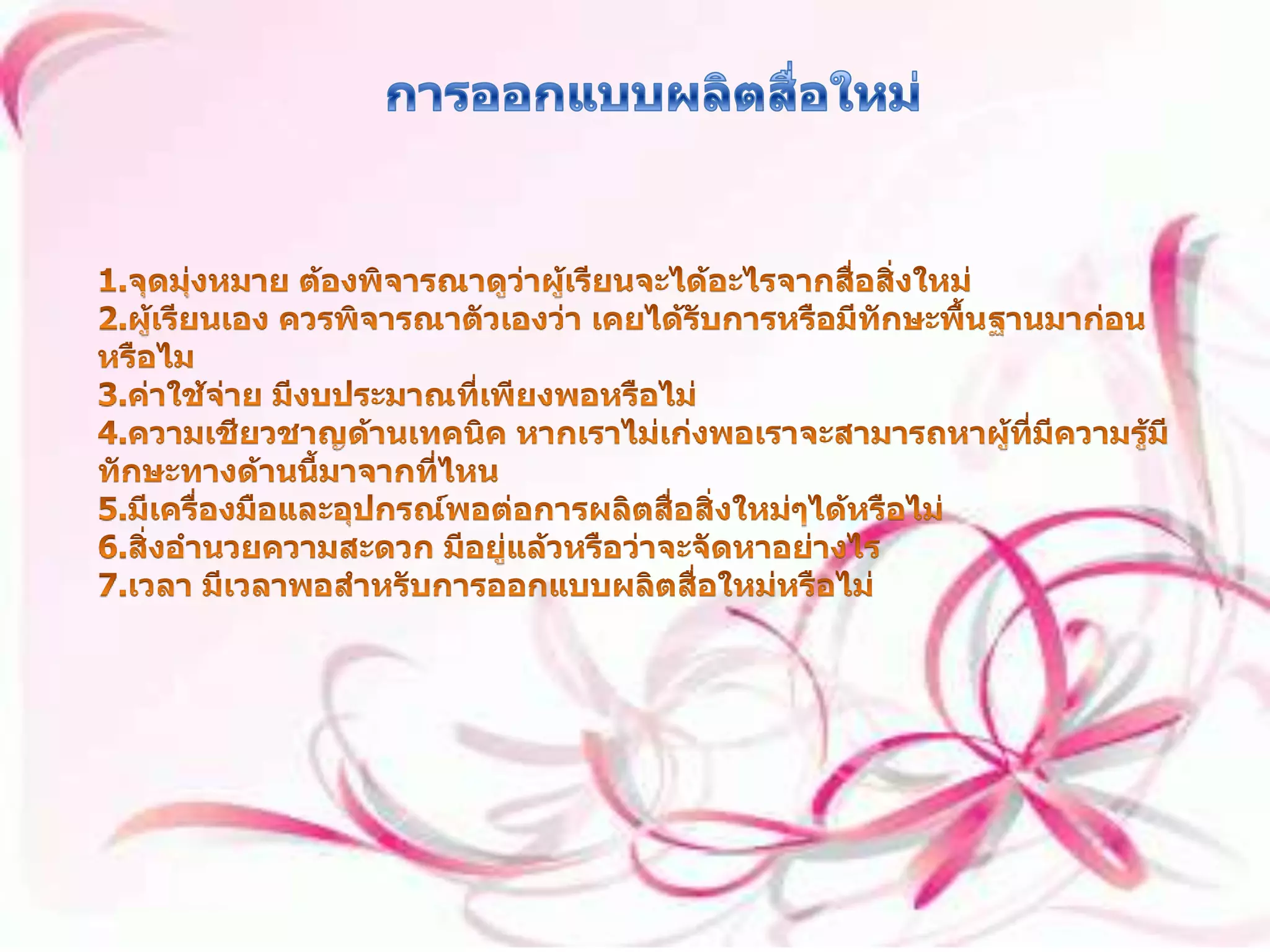 การออกแบบผลิตสื่อใหม่ 1.จุดมุ่งหมาย ต้องพิจารณาดูว่าผู้เรียนจะได้อะไรจากสื่อสิ่งใหม่ 2.ผู้เรียนเอง ควรพิจารณาตัวเองว่า เคยได้รับการหรือมีทักษะพื้นฐานมาก่อนหรือไม 3.ค่าใช้จ่าย มีงบประมาณที่เพียงพอหรือไม่ 4.ความเชียวชาญด้านเทคนิค หากเราไม่เก่งพอเราจะสามารถหาผู้ที่มีความรู้มีทักษะทางด้านนี้มาจากที่ไหน 5.มีเครื่องมือและอุปกรณ์พอต่อการผลิตสื่อสิ่งใหม่ๆได้หรือไม่ 6.สิ่งอำนวยความสะดวก มีอยู่แล้วหรือว่าจะจัดหาอย่างไร 7.เวลา มีเวลาพอสำหรับการออกแบบผลิตสื่อใหม่หรือไม่ 