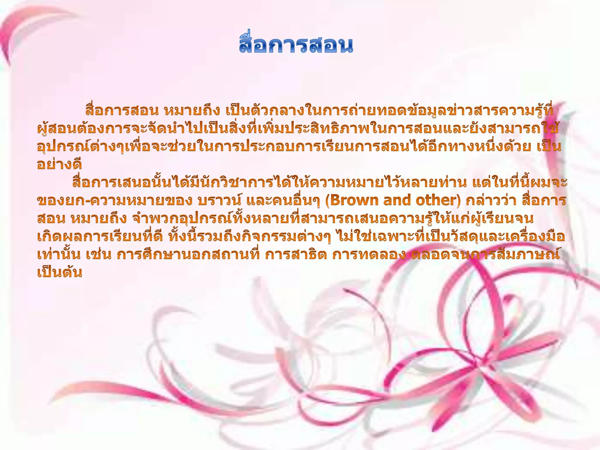 สื่อการสอน สื่อการสอน หมายถึง เป็นตัวกลางในการถ่ายทอดข้อมูลข่าวสารความรู้ที่ผู้สอนต้องการจะจัดนำไปเป็นสิ่งที่เพิ่มประสิทธิภาพในการสอนและยังสามารถใช้อุปกรณ์ต่างๆเพื่อจะช่วยในการประกอบการเรียนการสอนได้อีกทางหนึ่งด้วย เป็นอย่างดี สื่อการเสนอนั้นได้มีนักวิชาการได้ให้ความหมายไว้หลายท่าน แต่ในที่นี้ผมจะของยก-ความหมายของ บราวน์ และคนอื่นๆ (Brown and other) กล่าวว่า สื่อการสอน หมายถึง จำพวกอุปกรณ์ทั้งหลายที่สามารถเสนอความรู้ให้แก่ผู้เรียนจนเกิดผลการเรียนที่ดี ทั้งนี้รวมถึงกิจกรรมต่างๆ ไม่ใช่เฉพาะที่เป็นวัสดุและเครื่องมือเท่านั้น เช่น การศึกษานอกสถานที่ การสาธิต การทดลอง ตลอดจนการสัมภาษณ์ เป็นต้น 