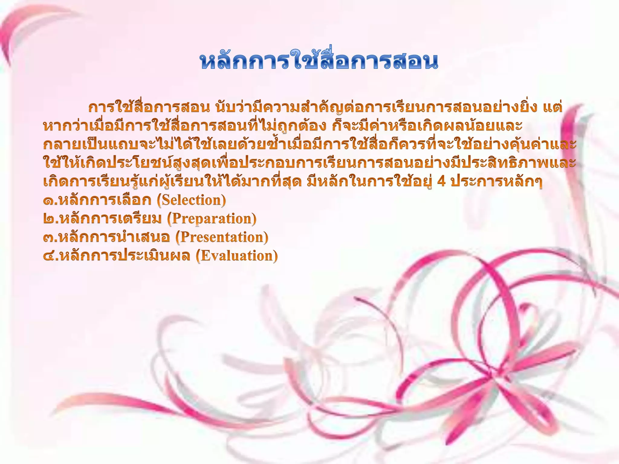 หลักการใช้สื่อการสอน           การใช้สื่อการสอน นับว่ามีความสำคัญต่อการเรียนการสอนอย่างยิ่ง แต่หากว่าเมื่อมีการใช้สื่อการสอนที่ไม่ถูกต้อง ก็จะมีค่าหรือเกิดผลน้อยและกลายเป็นแถบจะไม่ได้ใช้เลยด้วยซ้ำเมื่อมีการใช้สื่อก็ควรที่จะใช้อย่างคุ้นค่าและใช้ให้เกิดประโยชน์สูงสุดเพื่อประกอบการเรียนการสอนอย่างมีประสิทธิภาพและเกิดการเรียนรู้แก่ผู้เรียนให้ได้มากที่สุด มีหลักในการใช้อยู่ 4 ประการหลักๆ ๑.หลักการเลือก (Selection) ๒.หลักการเตรียม (Preparation) ๓.หลักการนำเสนอ (Presentation) ๔.หลักการประเมินผล (Evaluation) 