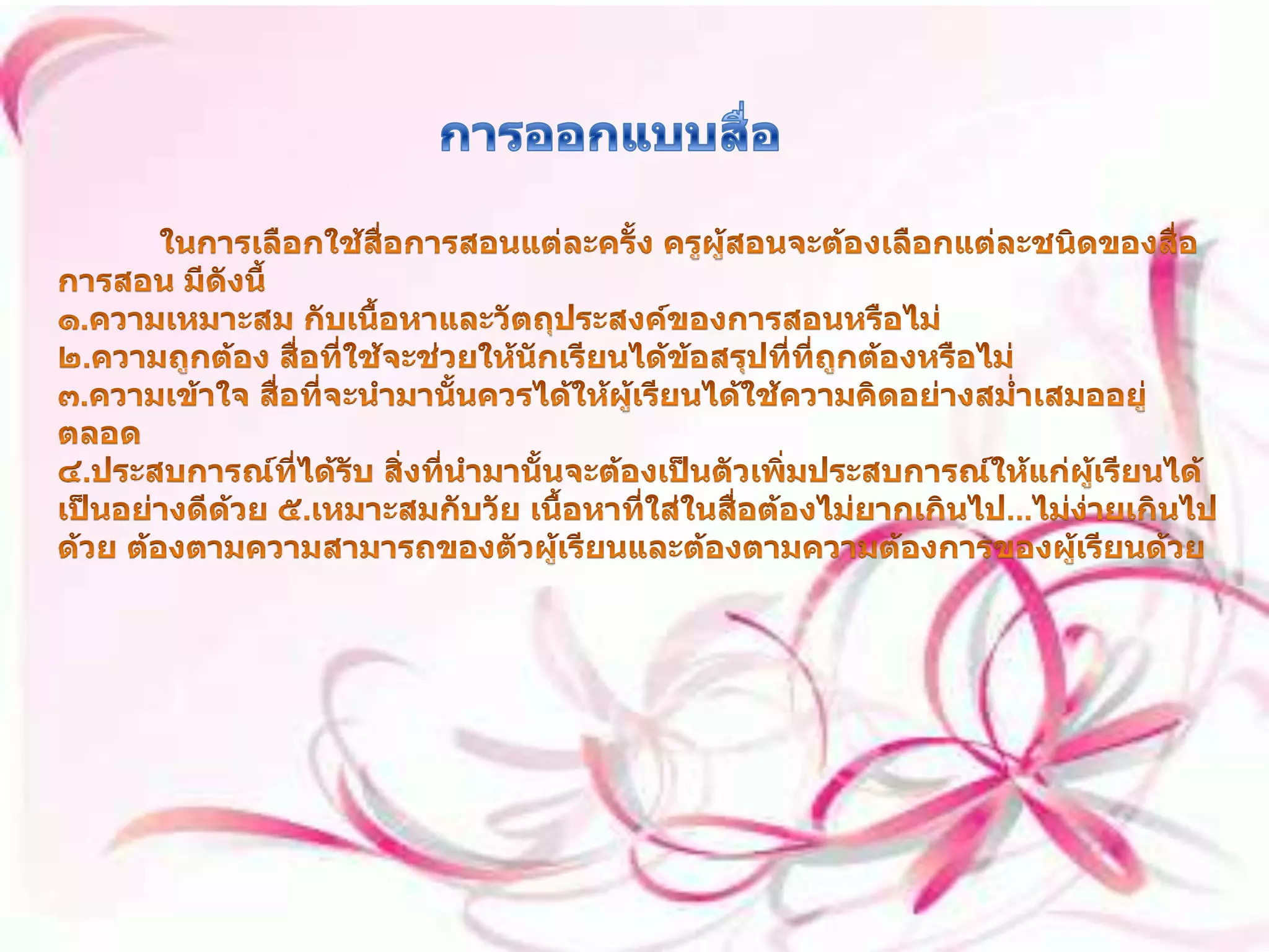 การออกแบบสื่อ ในการเลือกใช้สื่อการสอนแต่ละครั้ง ครูผู้สอนจะต้องเลือกแต่ละชนิดของสื่อการสอน มีดังนี้ ๑.ความเหมาะสม กับเนื้อหาและวัตถุประสงค์ของการสอนหรือไม่ ๒.ความถูกต้อง สื่อที่ใช้จะช่วยให้นักเรียนได้ข้อสรุปที่ที่ถูกต้องหรือไม่ ๓.ความเข้าใจ สื่อที่จะนำมานั้นควรได้ให้ผู้เรียนได้ใช้ความคิดอย่างสม่ำเสมออยู่ตลอด ๔.ประสบการณ์ที่ได้รับ สิ่งที่นำมานั้นจะต้องเป็นตัวเพิ่มประสบการณ์ให้แก่ผู้เรียนได้เป็นอย่างดีด้วย ๕.เหมาะสมกับวัย เนื้อหาที่ใส่ในสื่อต้องไม่ยากเกินไป...ไม่ง่ายเกินไปด้วย ต้องตามความสามารถของตัวผู้เรียนและต้องตามความต้องการของผู้เรียนด้วย 