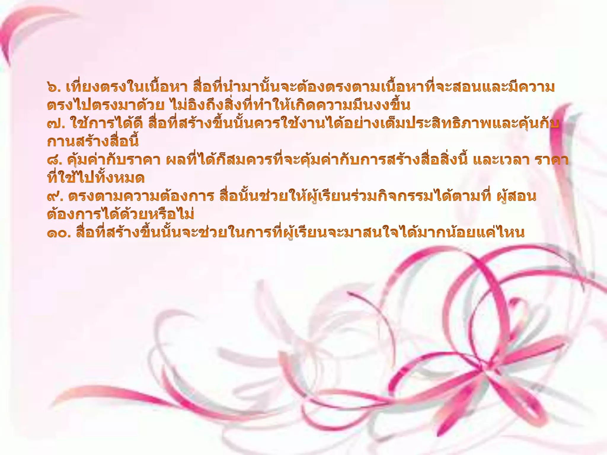 ๖. เที่ยงตรงในเนื้อหา สื่อที่นำมานั้นจะต้องตรงตามเนื้อหาที่จะสอนและมีความตรงไปตรงมาด้วย ไม่อิงถึงสิ่งที่ทำให้เกิดความมึนงงขึ้น ๗. ใช้การได้ดี สื่อที่สร้างขึ้นนั้นควรใช้งานได้อย่างเต็มประสิทธิภาพและคุ้นกับกานสร้างสื่อนี้ ๘. คุ้มค่ากับราคา ผลที่ได้ก็สมควรที่จะคุ้มค่ากับการสร้างสื่อสิ่งนี้ และเวลา ราคาที่ใช้ไปทั้งหมด ๙. ตรงตามความต้องการ สื่อนั้นช่วยให้ผู้เรียนร่วมกิจกรรมได้ตามที่ ผู้สอนต้องการได้ด้วยหรือไม่ ๑๐. สื่อที่สร้างขึ้นนั้นจะช่วยในการที่ผู้เรียนจะมาสนใจได้มากน้อยแค่ไหน 