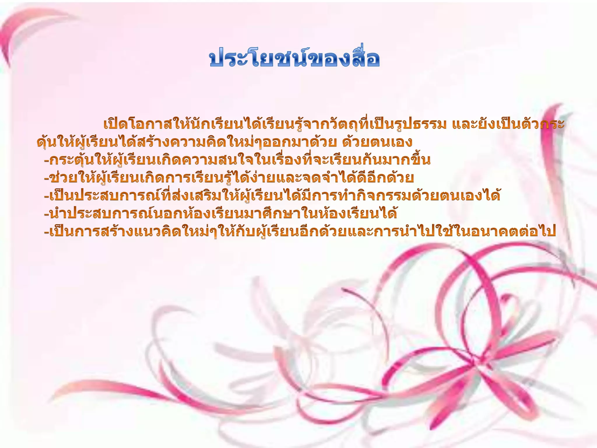 ประโยชน์ของสื่อ เปิดโอกาสให้นักเรียนได้เรียนรู้จากวัตถุที่เป็นรูปธรรม และยังเป็นตัวกระดุ้นให้ผู้เรียนได้สร้างความคิดใหม่ๆออกมาด้วย ด้วยตนเอง   -กระตุ้นให้ผู้เรียนเกิดความสนใจในเรื่องที่จะเรียนกันมากขึ้น   -ช่วยให้ผู้เรียนเกิดการเรียนรู้ได้ง่ายและจดจำได้ดีอีกด้วย   -เป็นประสบการณ์ที่ส่งเสริมให้ผู้เรียนได้มีการทำกิจกรรมด้วยตนเองได้   -นำประสบการณ์นอกห้องเรียนมาศึกษาในห้องเรียนได้   -เป็นการสร้างแนวคิดใหม่ๆให้กับผู้เรียนอีกด้วยและการนำไปใช้ในอนาคตต่อไป 