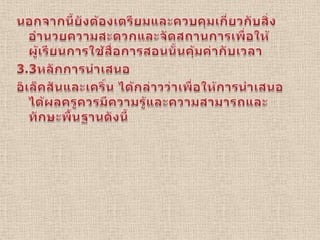 นอกจากนี้ยังต้องเตรียมและควบคุมเกี่ยวกับสิ่งอำนวยความสะดวกและจัดสถานการเพื่อให้ผู้เรียนการใช้สื่อการสอนนั้นคุ้มค่ากับเวลา3.3หลักการนำเสนออิเล็คสันและเคริ์น ได้กล่าวว่าเพื่อให้การนำเสนอได้ผลครูควรมีความรู้และความสามารถและทักษะพื้นฐานดังนี้