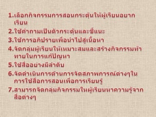 1.เลือกกิจกรรมการสอนกระตุ้นให้ผู้เรียนอยากเรียน2.ใช้คำถามเป็นตัวกระตุ้นและชี้แนะ3.ใช้การอภิปรายเพื่อนำไปสู่เนื้อหา4.จัดกลุ่มผู้เรียนให้เหมาะสมและสร้างกิจกรรมท้าทายในการแก้ปัญหา5.ใช้สื่ออย่างมีลำดับ6.จัดดำเนินการด้านการจัดสภาพการณ์ต่างๆในการใช้สื่อการสอนเพื่อการเรียนรู้7.สามารถจัดกลุ่มกิจกรรมใหผู้เรียนหาความรู้จากสื่อต่างๆ